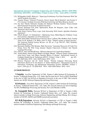International Journal of Computer Engineering and Technology (IJCET), ISSN 0976-
6367(Print), ISSN 0976 – 6375(Online) Volume 4, Issue 3, May – June (2013), © IAEME
538
[15]. M.Papadakis1AndN. Malevris1, “Improving Evolutionary Test Data Generation With The
Aid Of Symbolic Execution”.
[16]. Ymateus Borges, Ymarcelo D’amorim, Saswat Anand, Zdavid Bushnell, And Zcorina S.
P˘As˘Areanu, “Symbolic Execution With Interval Solving And Meta-Heuristic Search”.
[17]. Tao Xie1 Nikolai Tillmann2 Jonathan De Halleux2 Wolfram Schulte2 “Fitness-Guided
Path Exploration In Dynamic Symbolic Execution”.
[18]. Tuomas Parttimaa,“Test Suite Optimisation Based On Response status Codes And
Measured Code Coverage”.
[19]. Craig Stuart Carlson,“Fuzzy Logic Load forecasting With Genetic algorithm Parameter
adjustment”.
[20]. Vikash Kumar1, D. Chakraborty1 ,“Optimizing Fuzzy Multi-Objective Problems Using
Fuzzy Genetic Algorithms ,Fz dt Test Functions”.
[21] Arthur Baars,Mark HarmanYoussef Hassoun Kiran Lakhotia Phil McMinn Paolo Tonella
Tanja Vos K. Kollman, J. H. Miller, and S. E. Page, “Adaptive parties in spatial elections,”
The American Political Science Review, vol. 86, no. 4, pp. 929–937, 1992,.“Symbolic
Search-Based Testing”.
[22]. Muzammil Shahbaz, Phil Mcminn, Mark Stevenson, “Automated Discovery Of Valid Test
Strings From The Web Using dynamic Regular Expressions Collation And Natural
Language Processing”.
[23] Salem F. Adra And Phil Mcminn, “Mutation Operators For Agent-Based Models”.
[24] Anand Handa, Ganesh Wayal Rkdfist and Rgpv Bhopal, “Software Quality Enhancement
using Fuzzy Logic with Object Oriented Metrics in Design”, International Journal of
Computer Engineering & Technology (IJCET), Volume 3, Issue 1, 2012, pp. 169 -
179, ISSN Print: 0976 – 6367, ISSN Online: 0976 – 6375.
[25] Mousmi Chaurasia and Dr. Sushil Kumar, “Natural Language Processing Based
Information Retrieval for the Purpose of Author Identification”, International Journal of
Information Technology and Management Information Systems (IJITMIS), Volume 1,
Issue 1, 2010, pp. 45 - 54, ISSN Print: 0976 – 6405, ISSN Online: 0976 – 6413.
AUTHOR PROFILES
V.Sujatha, Asst.Prof, Department of CSE, Vignan's LARA Institute Of Technology &
Science, Vadlamudi Guntur Dist., A.P., India. She has done her B. Tech at JNTU Hyderabad
in the year of 2003, her M.Tech at Nagarjuna University in the year of 2007. Her research
interests are AI,NN, Software Engineering and Image Processing.
K.Sriraman, Assoc.Prof, Department of CSE, Vignan's LARA Institute Of Technology
& Science, Vadlamudi Guntur Dist., A.P., India. His research interests are Soft Computing,
AI, NN, FS,PR&Image Processing and Security. He is Life Member in ISTE.
K. Ganapathi Babu, Pursuing M.Tech in Department of CSE at Vignan's LARA
Institute Of Technology & Science, Vadlamudi Guntur Dist., A.P., India. His research
interest includes in Image Processing, Software Engineering and Data Mining. He is being a
member of IACSIT, IAENG and IAEME journal and association.
B.V.R.R.Nagrajuna, Pursuing M.Tech in Department of CSE at Vignan's LARA
Institute Of Technology & Science, Vadlamudi Guntur Dist., A.P., India. His research
interest includes in Software Engineering, Data Mining and Image Processing.
 