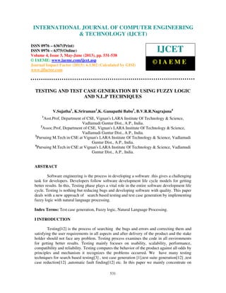 International Journal of Computer Engineering and Technology (IJCET), ISSN 0976-
6367(Print), ISSN 0976 – 6375(Online) Volume 4, Issue 3, May – June (2013), © IAEME
531
TESTING AND TEST CASE GENERATION BY USING FUZZY LOGIC
AND N.L.P TECHNIQUES
V.Sujatha1
, K.Sriraman2
,K. Ganapathi Babu3
, B.V.R.R.Nagrajuna4
1
Asst.Prof, Department of CSE, Vignan's LARA Institute Of Technology & Science,
Vadlamudi Guntur Dist., A.P., India.
2
Assoc.Prof, Department of CSE, Vignan's LARA Institute Of Technology & Science,
Vadlamudi Guntur Dist., A.P., India.
3
Pursuing M.Tech in CSE at Vignan's LARA Institute Of Technology & Science, Vadlamudi
Guntur Dist., A.P., India.
4
Pursuing M.Tech in CSE at Vignan's LARA Institute Of Technology & Science, Vadlamudi
Guntur Dist., A.P., India.
ABSTRACT
Software engineering is the process in developing a software .this gives a challenging
task for developers. Developers follow software development life cycle models for getting
better results. In this, Testing phase plays a vital role in the entire software development life
cycle. Testing is nothing but reducing bugs and developing software with quality. This paper
deals with a new approach of search based testing and test case generation by implementing
fuzzy logic with natural language processing.
Index Terms: Test case generation, Fuzzy logic, Natural Language Processing.
I INTRODUCTION
Testing[12] is the process of searching the bugs and errors and correcting them and
satisfying the user requirements in all aspects and after delivery of the product and the stake
holder should not face any problem. Testing process examines the code in all environments
for getting better results. Testing mainly focuses on usability, scalability, performance,
compatibility and reliability. Testing compares the behavior of the product against all odds by
principles and mechanism it recognizes the problems occurred. We have many testing
techniques for search based testing[3] , test case generation [1],test suite generation[12] ,test
case reduction[12] ,automatic fault finding[12] etc. In this paper we mainly concentrate on
INTERNATIONAL JOURNAL OF COMPUTER ENGINEERING
& TECHNOLOGY (IJCET)
ISSN 0976 – 6367(Print)
ISSN 0976 – 6375(Online)
Volume 4, Issue 3, May-June (2013), pp. 531-538
© IAEME: www.iaeme.com/ijcet.asp
Journal Impact Factor (2013): 6.1302 (Calculated by GISI)
www.jifactor.com
IJCET
© I A E M E
 