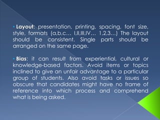 Discrete point tests: the focus is on restricted areas of the target language (a cloze test on verb tenses). Integrative tests: answers demand the combination of many areas of language knowledge to generate the product demanded. (oral interviews, reading comprehension, essay writing, etc.)  