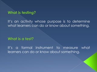 What is testing?It’s an activity whose purpose is to determine what learners can do or know about something.What is a test?It’s a formal instrument to measure what learners can do or know about something. 