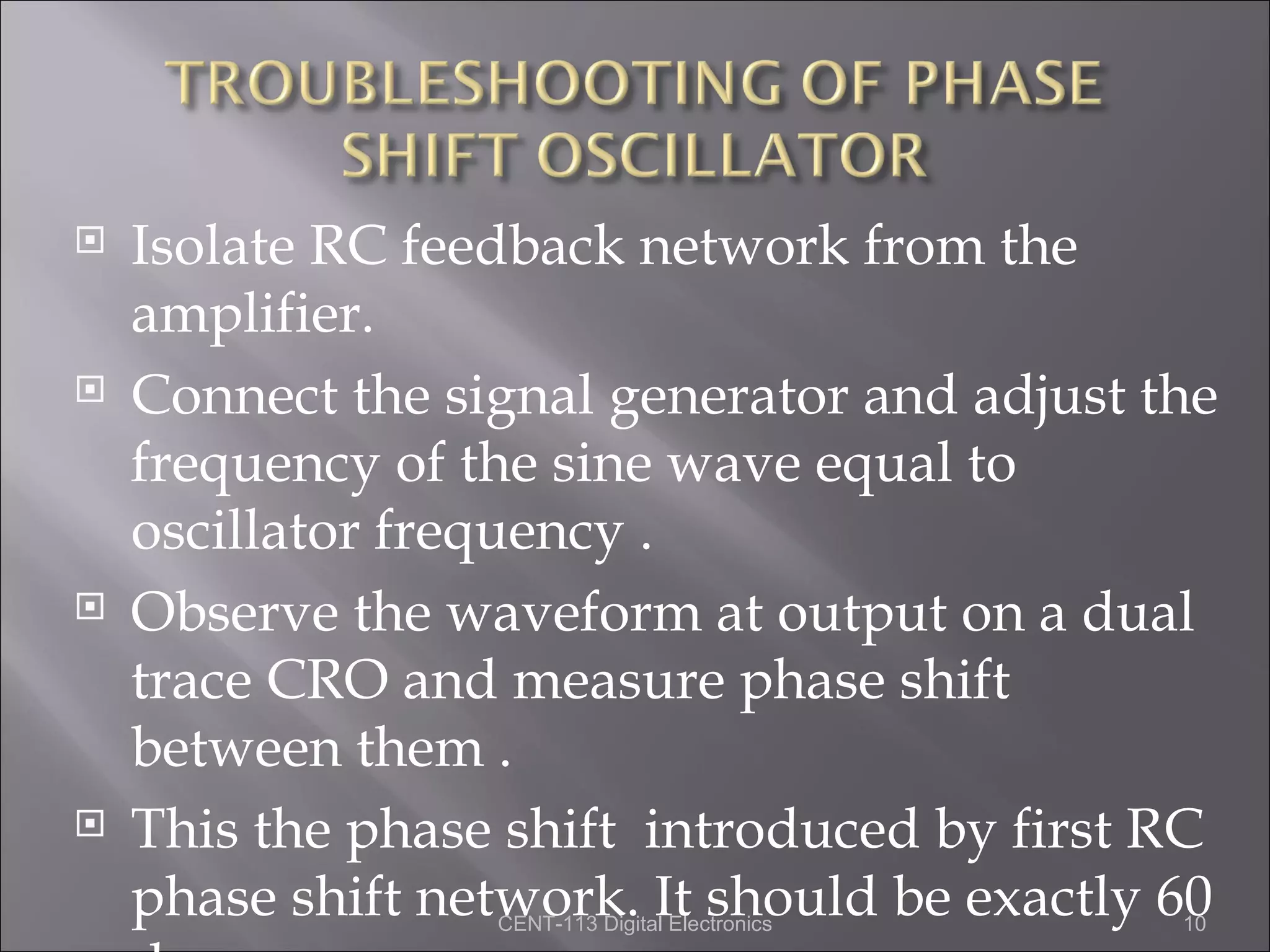    Isolate RC feedback network from the
    amplifier.
   Connect the signal generator and adjust the
    frequency of the sine wave equal to
    oscillator frequency .
   Observe the waveform at output on a dual
    trace CRO and measure phase shift
    between them .
   This the phase shift introduced by first RC
    phase shift network. It should be exactly 60
                  CENT-113 Digital Electronics   10
 