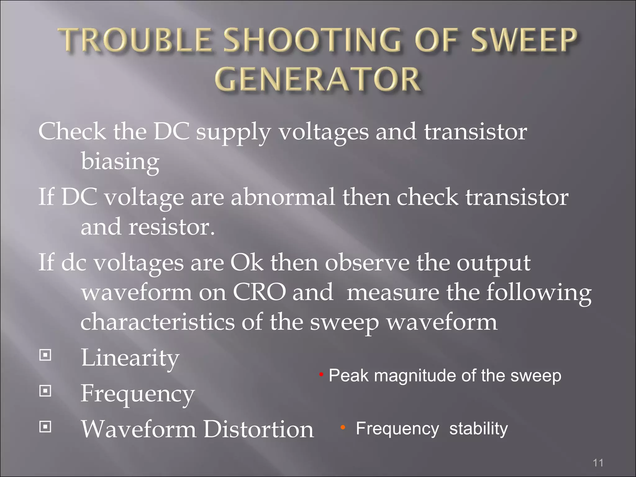 Check the DC supply voltages and transistor
    biasing
If DC voltage are abnormal then check transistor
    and resistor.
If dc voltages are Ok then observe the output
    waveform on CRO and measure the following
    characteristics of the sweep waveform
   Linearity
                            • Peak magnitude of the sweep
   Frequency
   Waveform Distortion • Frequency stability
                                                            11
 