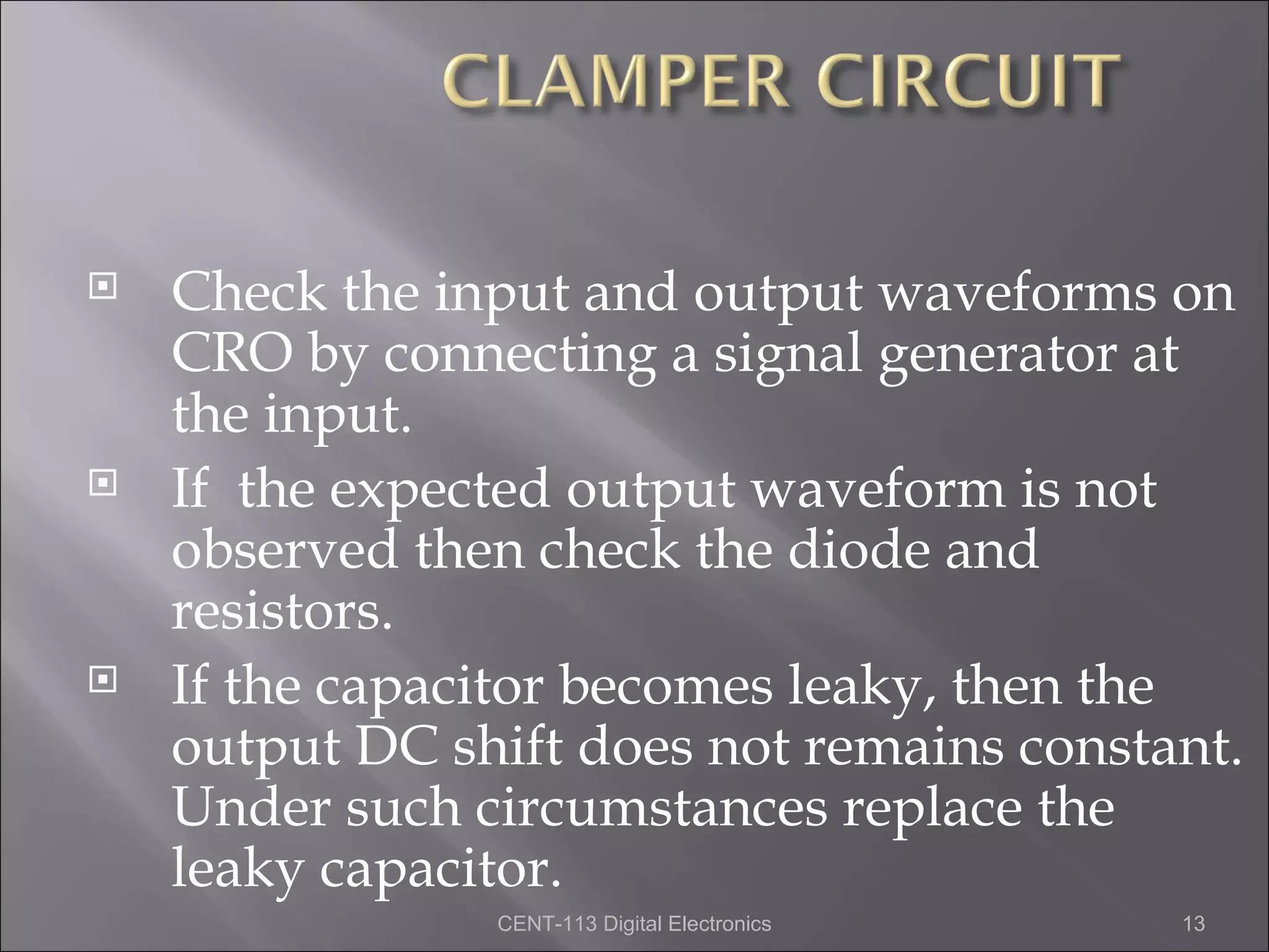    Check the input and output waveforms on
    CRO by connecting a signal generator at
    the input.
   If the expected output waveform is not
    observed then check the diode and
    resistors.
   If the capacitor becomes leaky, then the
    output DC shift does not remains constant.
    Under such circumstances replace the
    leaky capacitor.
                CENT-113 Digital Electronics   13
 