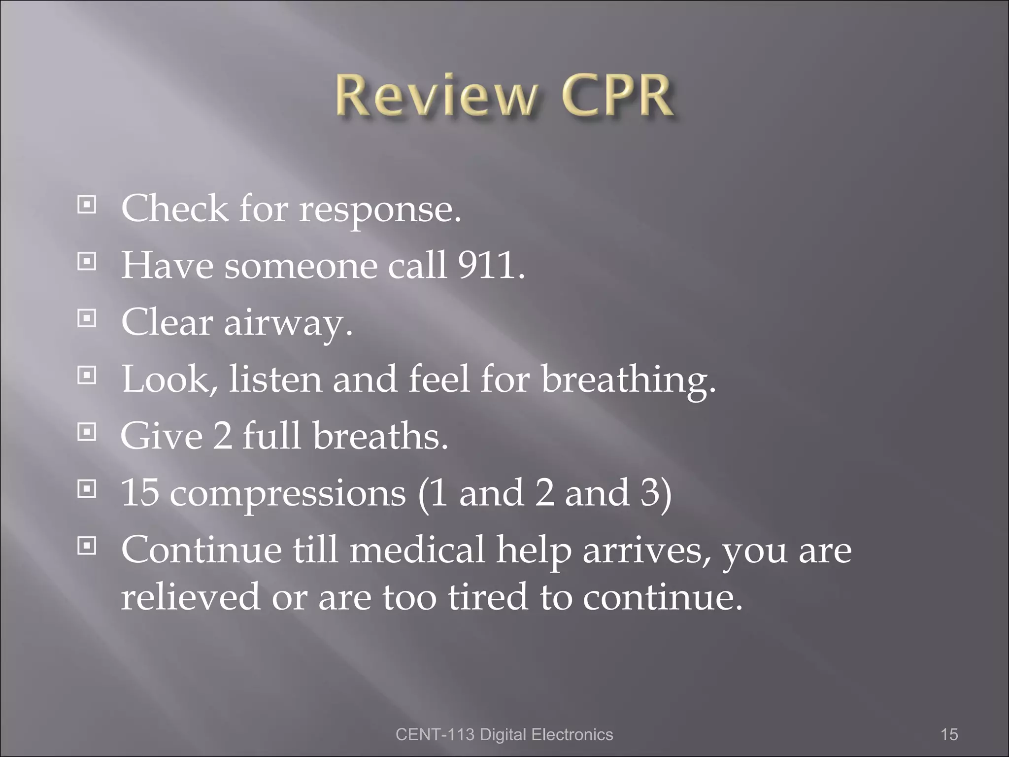    Check for response.
   Have someone call 911.
   Clear airway.
   Look, listen and feel for breathing.
   Give 2 full breaths.
   15 compressions (1 and 2 and 3)
   Continue till medical help arrives, you are
    relieved or are too tired to continue.


                    CENT-113 Digital Electronics   15
 
