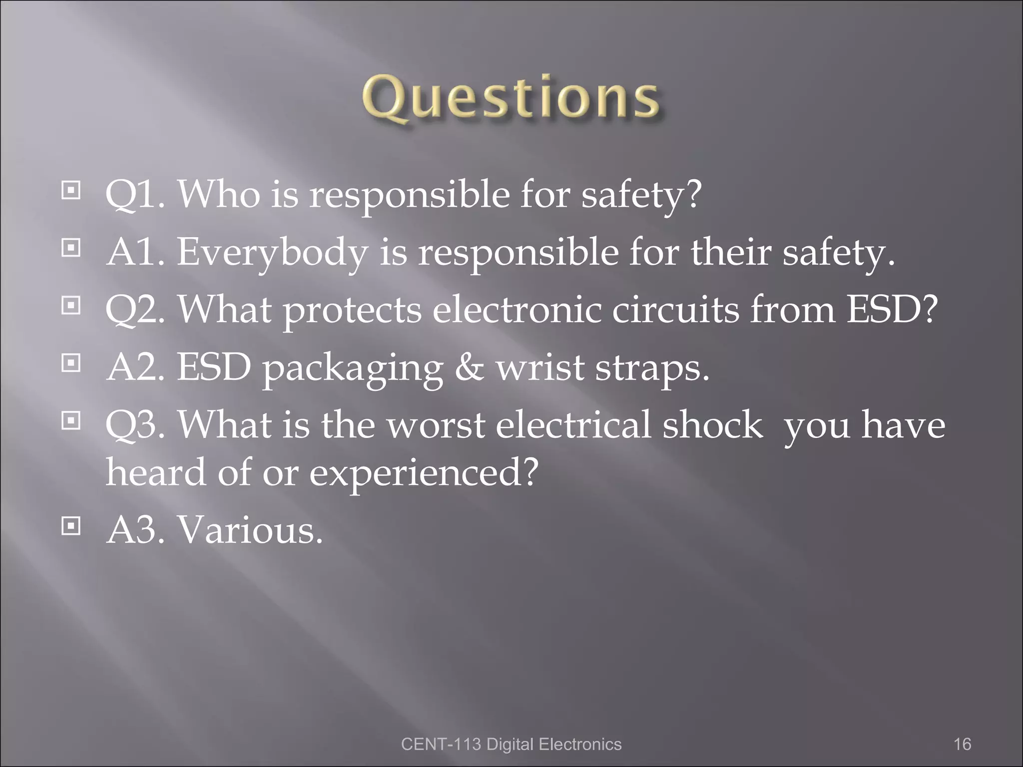    Q1. Who is responsible for safety?
   A1. Everybody is responsible for their safety.
   Q2. What protects electronic circuits from ESD?
   A2. ESD packaging & wrist straps.
   Q3. What is the worst electrical shock you have
    heard of or experienced?
   A3. Various.




                    CENT-113 Digital Electronics      16
 