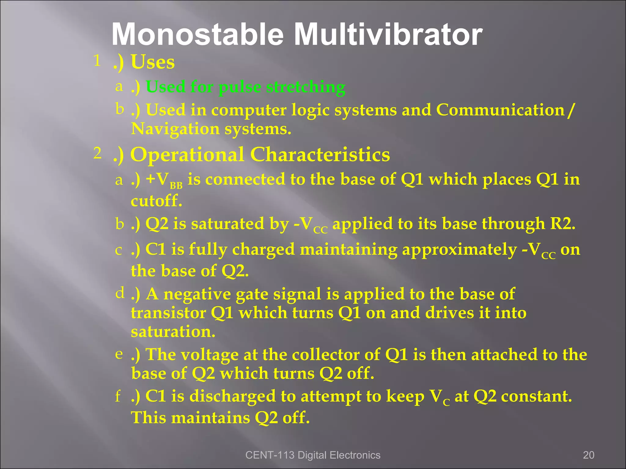 Monostable Multivibrator
1   .) Uses
    a .) Used for pulse stretching
    b .) Used in computer logic systems and Communication /
        Navigation systems.
2   .) Operational Characteristics
    a .) +VBB is connected to the base of Q1 which places Q1 in
        cutoff.
    b   .) Q2 is saturated by -VCC applied to its base through R2.
    c   .) C1 is fully charged maintaining approximately -VCC on
        the base of Q2.
    d   .) A negative gate signal is applied to the base of
        transistor Q1 which turns Q1 on and drives it into
        saturation.
    e   .) The voltage at the collector of Q1 is then attached to the
        base of Q2 which turns Q2 off.
    f   .) C1 is discharged to attempt to keep VC at Q2 constant.
        This maintains Q2 off.

                       CENT-113 Digital Electronics                 20
 