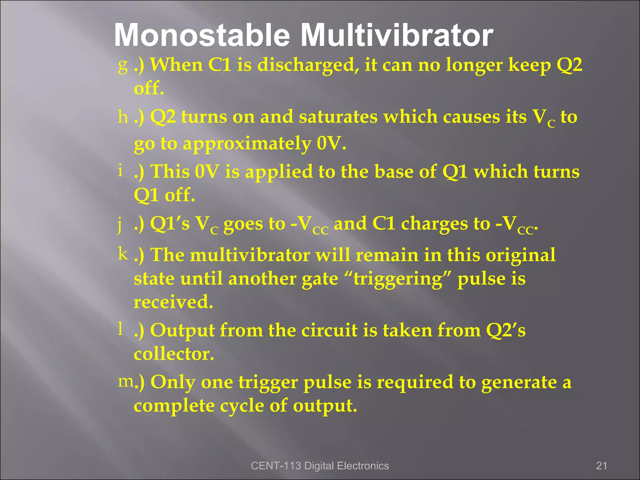 Monostable Multivibrator
g .) When C1 is discharged, it can no longer keep Q2
  off.
h .) Q2 turns on and saturates which causes its VC to
  go to approximately 0V.
i .) This 0V is applied to the base of Q1 which turns
  Q1 off.
j .) Q1’s VC goes to -VCC and C1 charges to -VCC.
k .) The multivibrator will remain in this original
  state until another gate “triggering” pulse is
  received.
l .) Output from the circuit is taken from Q2’s
  collector.
m.) Only one trigger pulse is required to generate a
  complete cycle of output.

               CENT-113 Digital Electronics             21
 