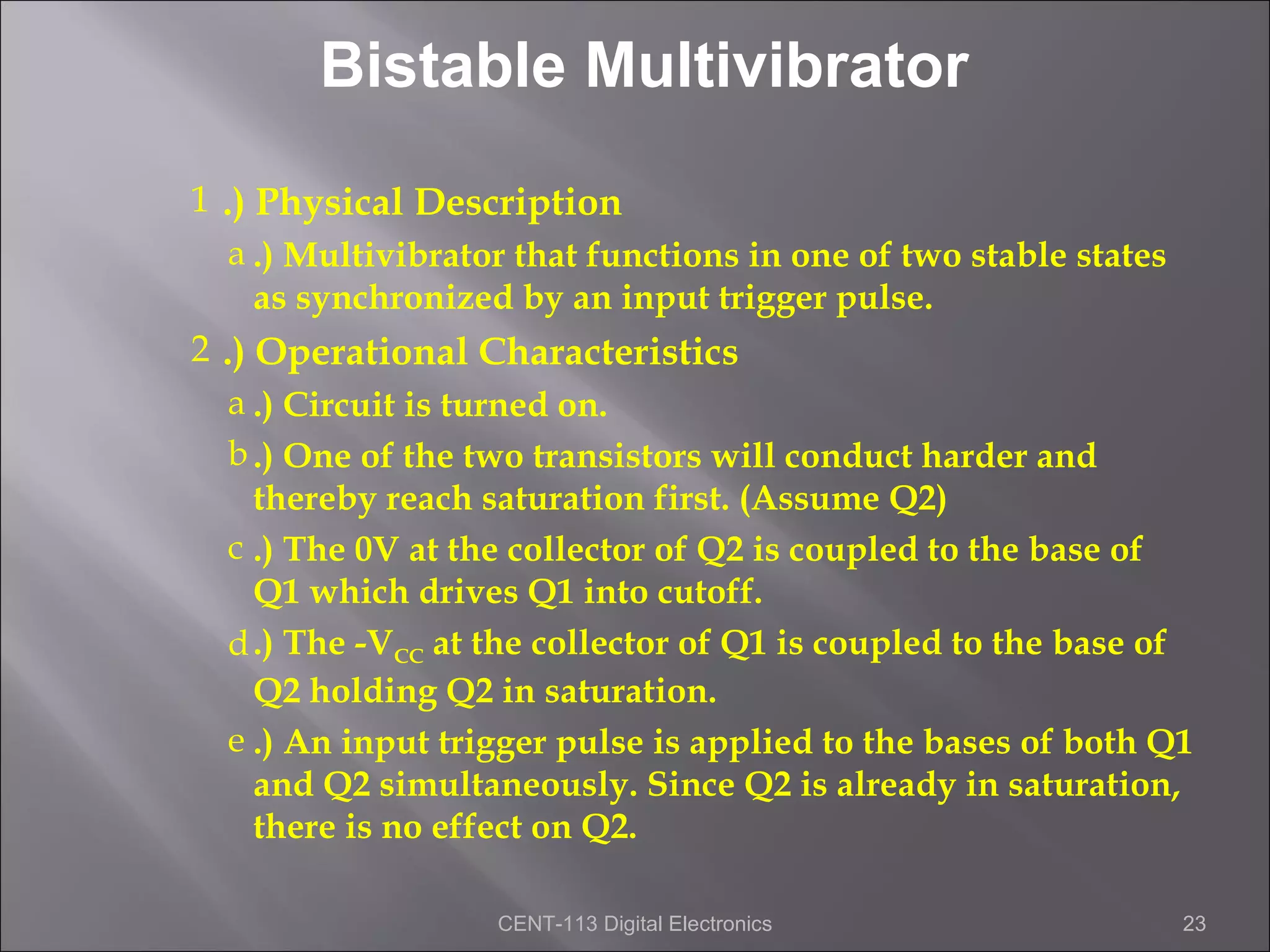 Bistable Multivibrator
1 .) Physical Description
   a .) Multivibrator that functions in one of two stable states
     as synchronized by an input trigger pulse.
2 .) Operational Characteristics
   a .) Circuit is turned on.
   b .) One of the two transistors will conduct harder and
     thereby reach saturation first. (Assume Q2)
   c .) The 0V at the collector of Q2 is coupled to the base of
     Q1 which drives Q1 into cutoff.
   d .) The -VCC at the collector of Q1 is coupled to the base of
     Q2 holding Q2 in saturation.
   e .) An input trigger pulse is applied to the bases of both Q1
     and Q2 simultaneously. Since Q2 is already in saturation,
     there is no effect on Q2.

                   CENT-113 Digital Electronics                 23
 