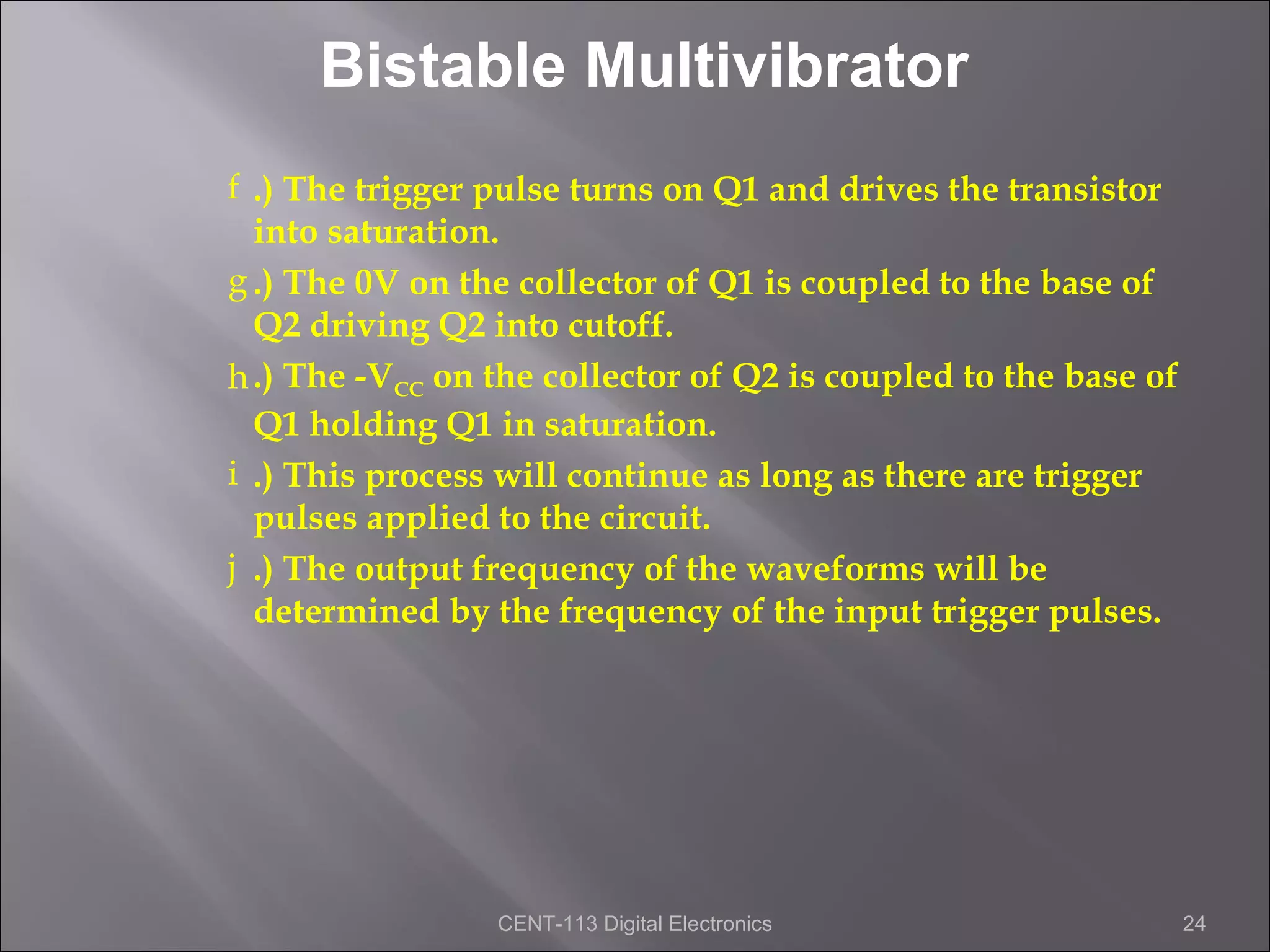 Bistable Multivibrator
f .) The trigger pulse turns on Q1 and drives the transistor
  into saturation.
g .) The 0V on the collector of Q1 is coupled to the base of
  Q2 driving Q2 into cutoff.
h .) The -VCC on the collector of Q2 is coupled to the base of
  Q1 holding Q1 in saturation.
i .) This process will continue as long as there are trigger
  pulses applied to the circuit.
j .) The output frequency of the waveforms will be
  determined by the frequency of the input trigger pulses.




                 CENT-113 Digital Electronics                    24
 