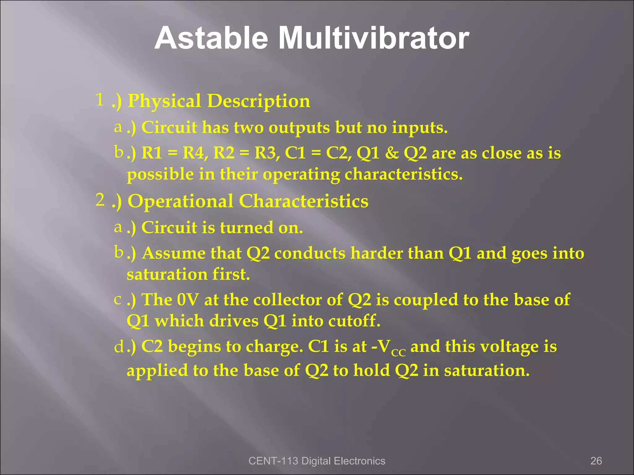 Astable Multivibrator
1 .) Physical Description
   a .) Circuit has two outputs but no inputs.
   b .) R1 = R4, R2 = R3, C1 = C2, Q1 & Q2 are as close as is
     possible in their operating characteristics.
2 .) Operational Characteristics
   a .) Circuit is turned on.
   b .) Assume that Q2 conducts harder than Q1 and goes into
     saturation first.
   c .) The 0V at the collector of Q2 is coupled to the base of
     Q1 which drives Q1 into cutoff.
   d .) C2 begins to charge. C1 is at -VCC and this voltage is
     applied to the base of Q2 to hold Q2 in saturation.




                   CENT-113 Digital Electronics                   26
 