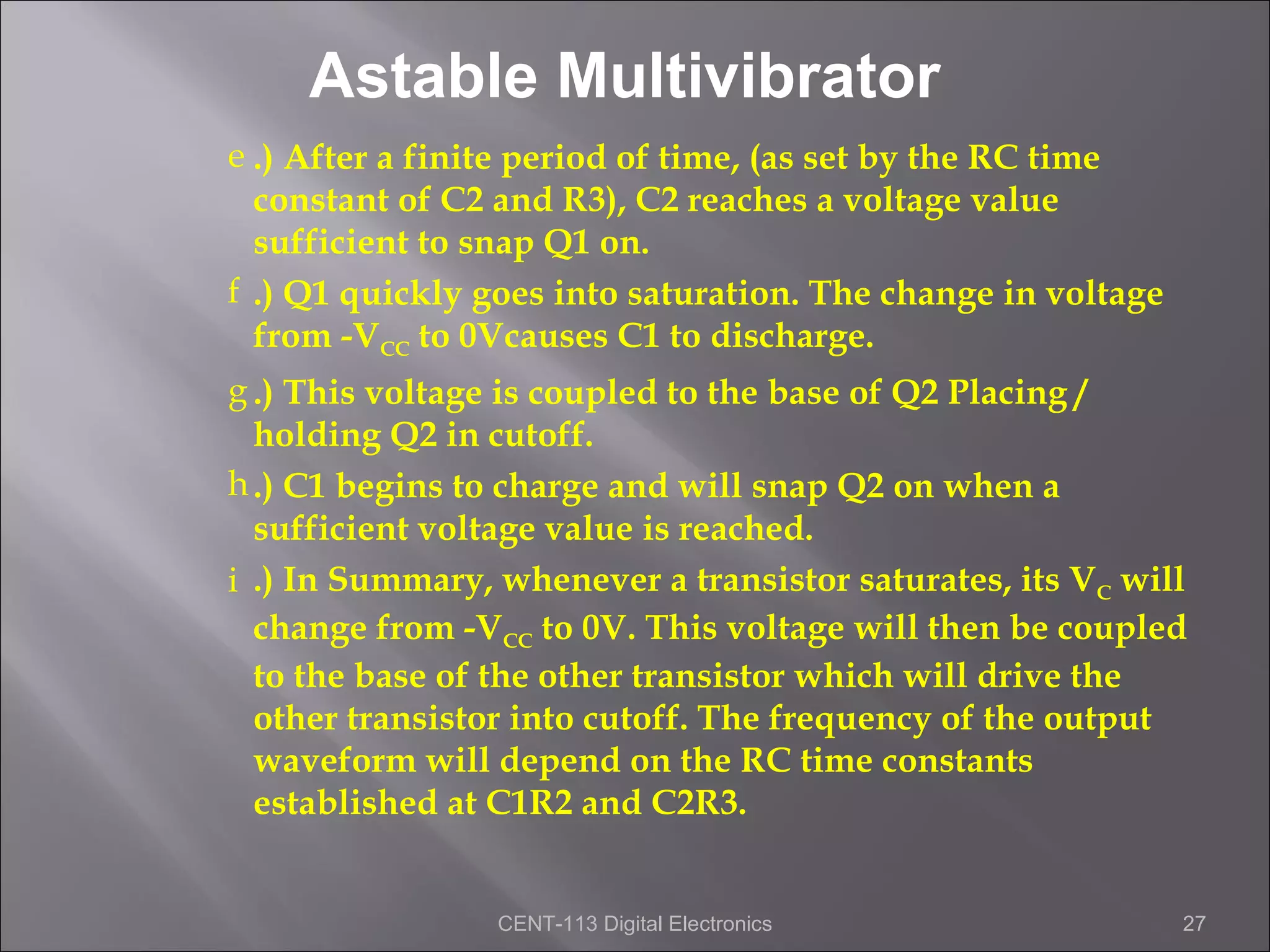 Astable Multivibrator
e .) After a finite period of time, (as set by the RC time
  constant of C2 and R3), C2 reaches a voltage value
  sufficient to snap Q1 on.
f .) Q1 quickly goes into saturation. The change in voltage
  from -VCC to 0Vcauses C1 to discharge.
g .) This voltage is coupled to the base of Q2 Placing /
  holding Q2 in cutoff.
h .) C1 begins to charge and will snap Q2 on when a
  sufficient voltage value is reached.
i .) In Summary, whenever a transistor saturates, its VC will
  change from -VCC to 0V. This voltage will then be coupled
  to the base of the other transistor which will drive the
  other transistor into cutoff. The frequency of the output
  waveform will depend on the RC time constants
  established at C1R2 and C2R3.


                 CENT-113 Digital Electronics                 27
 