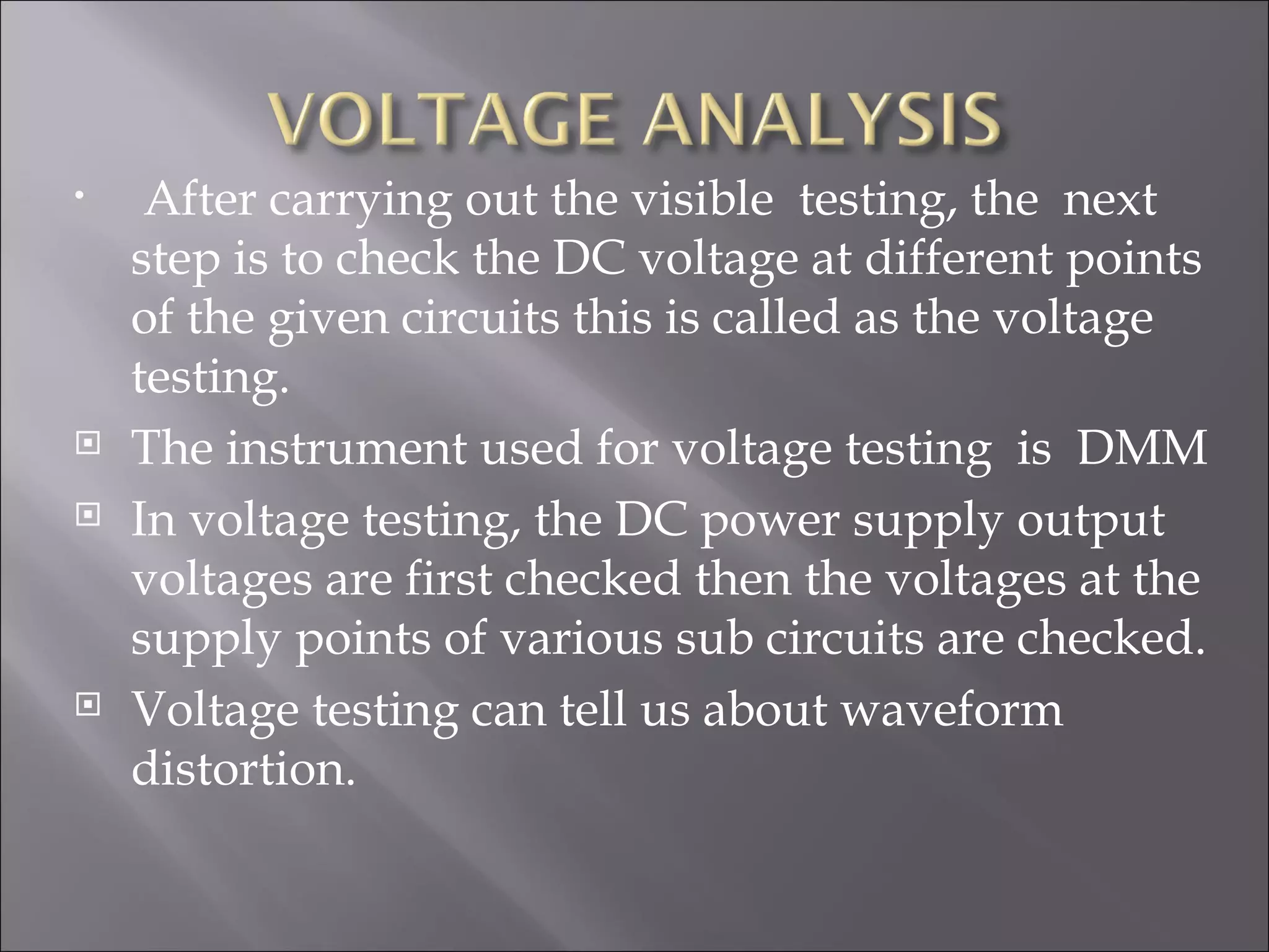 •    After carrying out the visible testing, the next
    step is to check the DC voltage at different points
    of the given circuits this is called as the voltage
    testing.
   The instrument used for voltage testing is DMM
   In voltage testing, the DC power supply output
    voltages are first checked then the voltages at the
    supply points of various sub circuits are checked.
   Voltage testing can tell us about waveform
    distortion.
 