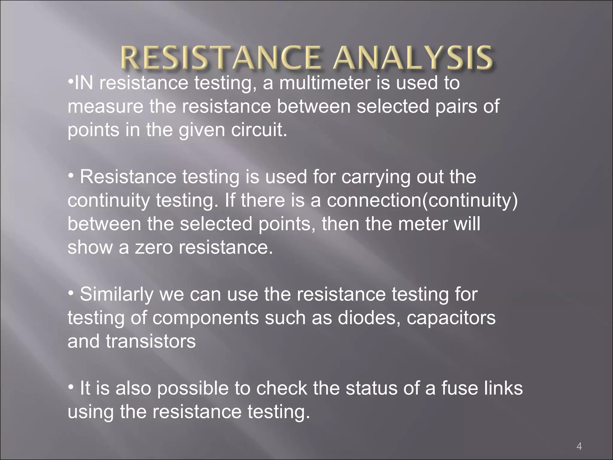 •IN resistance testing, a multimeter is used to
measure the resistance between selected pairs of
points in the given circuit.

• Resistance testing is used for carrying out the
continuity testing. If there is a connection(continuity)
between the selected points, then the meter will
show a zero resistance.

• Similarly we can use the resistance testing for
testing of components such as diodes, capacitors
and transistors

• It is also possible to check the status of a fuse links
using the resistance testing.
                                                            4
 