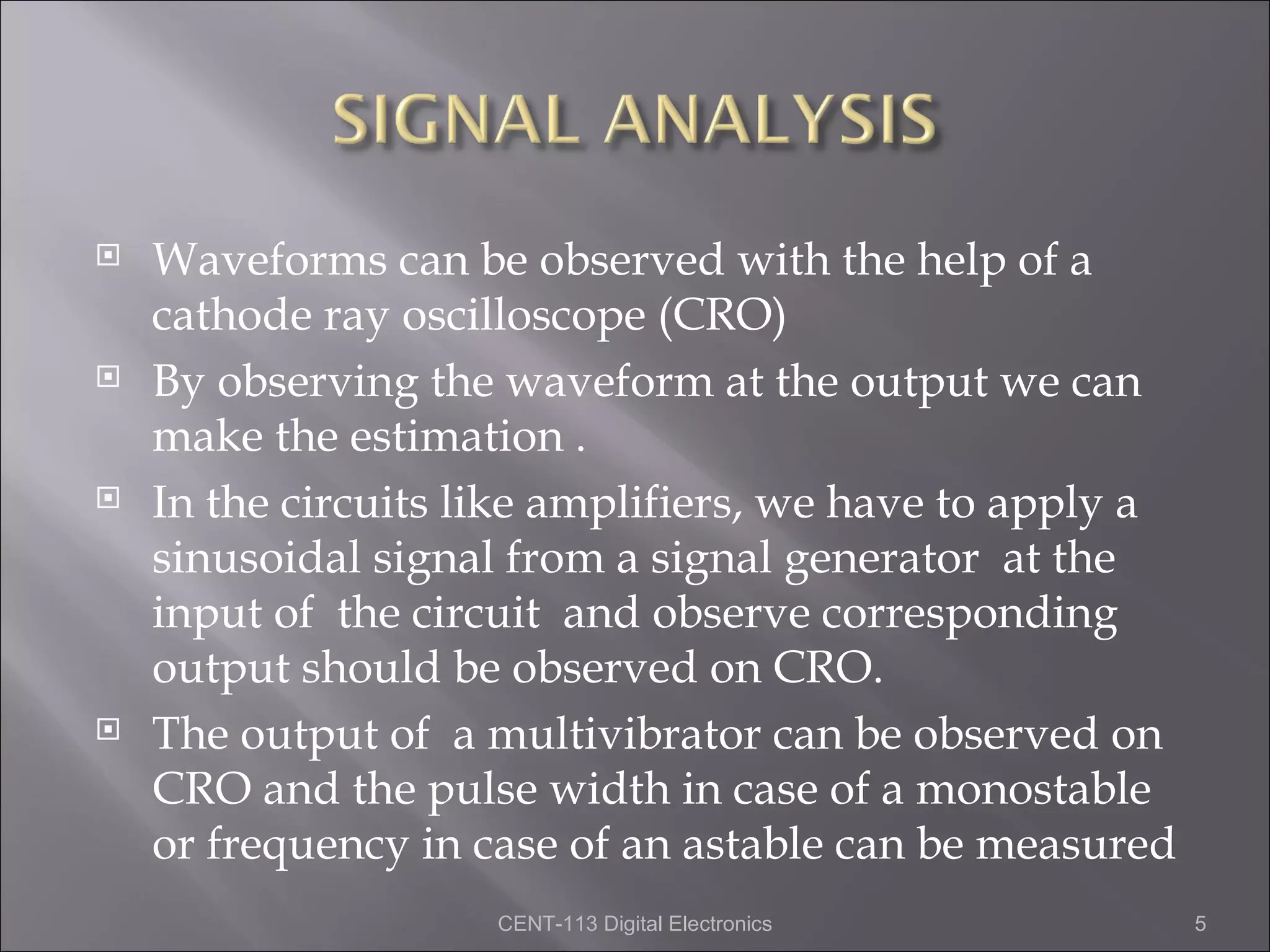    Waveforms can be observed with the help of a
    cathode ray oscilloscope (CRO)
   By observing the waveform at the output we can
    make the estimation .
   In the circuits like amplifiers, we have to apply a
    sinusoidal signal from a signal generator at the
    input of the circuit and observe corresponding
    output should be observed on CRO.
   The output of a multivibrator can be observed on
    CRO and the pulse width in case of a monostable
    or frequency in case of an astable can be measured
                     CENT-113 Digital Electronics         5
 