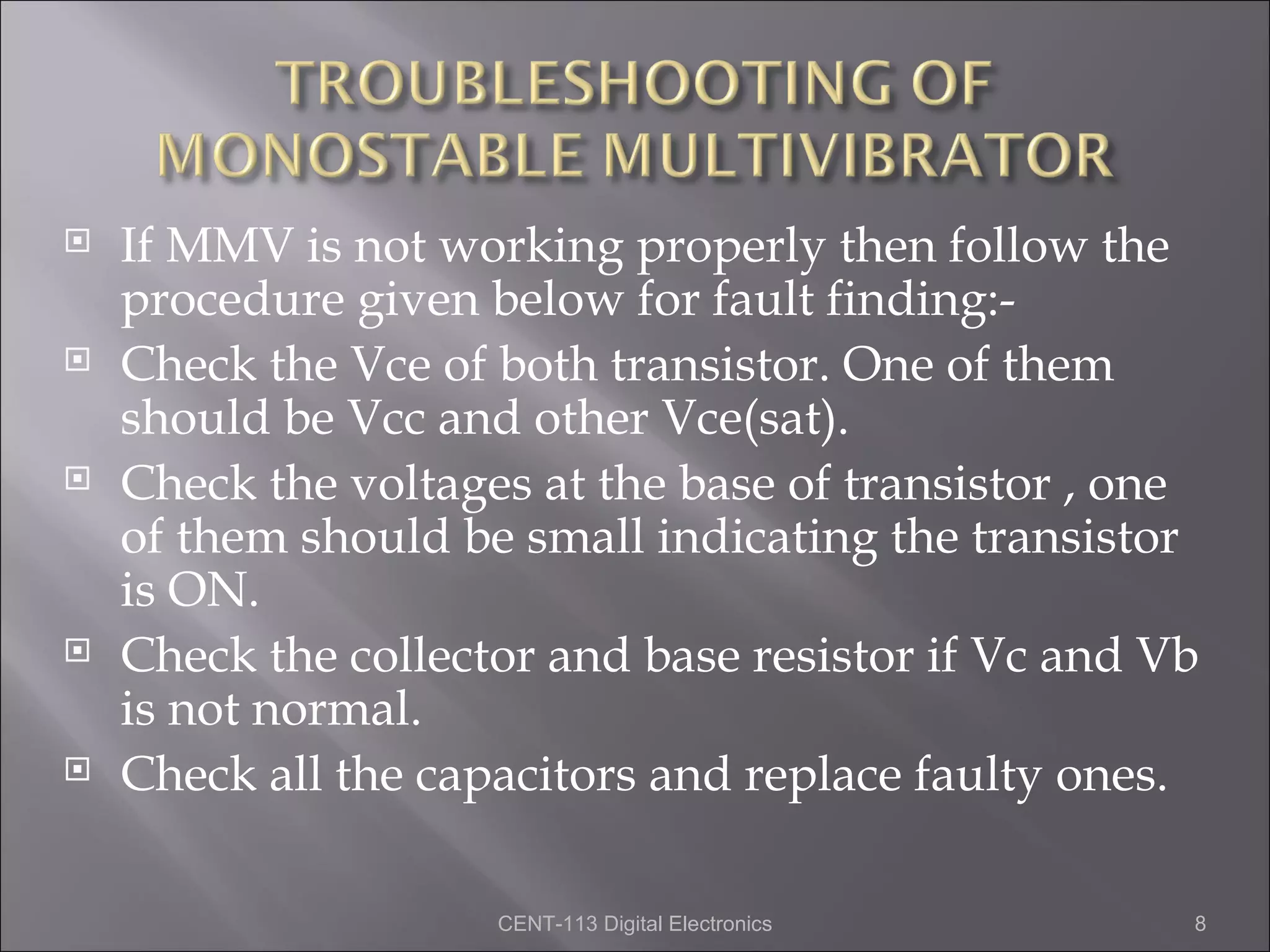    If MMV is not working properly then follow the
    procedure given below for fault finding:-
   Check the Vce of both transistor. One of them
    should be Vcc and other Vce(sat).
   Check the voltages at the base of transistor , one
    of them should be small indicating the transistor
    is ON.
   Check the collector and base resistor if Vc and Vb
    is not normal.
   Check all the capacitors and replace faulty ones.

                     CENT-113 Digital Electronics    8
 