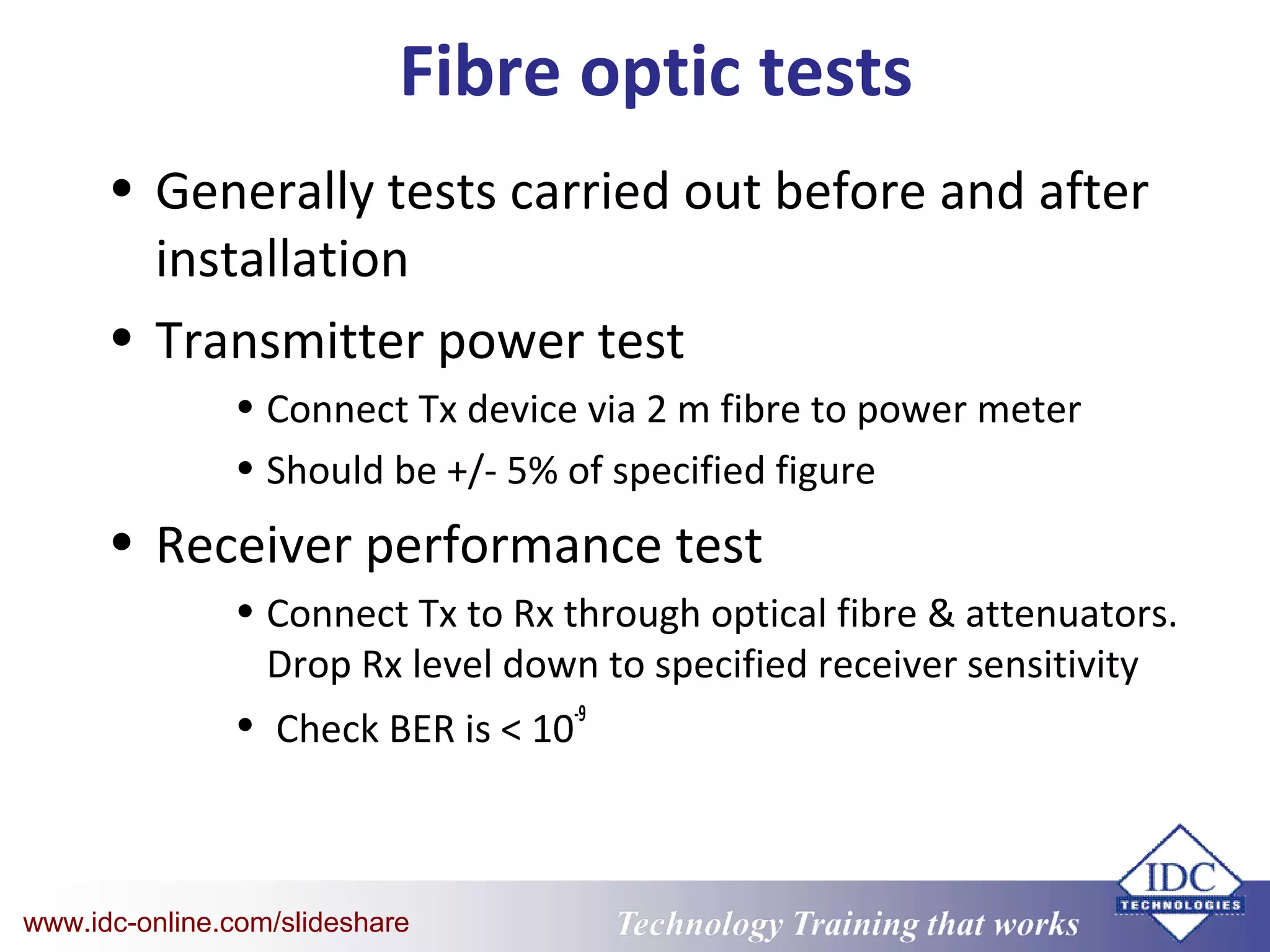 Technology Training that WorksTechnology Training that Workswww.idc-online.com/slideshare
Fibre optic tests
• Generally tests carried out before and after
installation
• Transmitter power test
• Connect Tx device via 2 m fibre to power meter
• Should be +/- 5% of specified figure
• Receiver performance test
• Connect Tx to Rx through optical fibre & attenuators.
Drop Rx level down to specified receiver sensitivity
• Check BER is < 10
-9
 