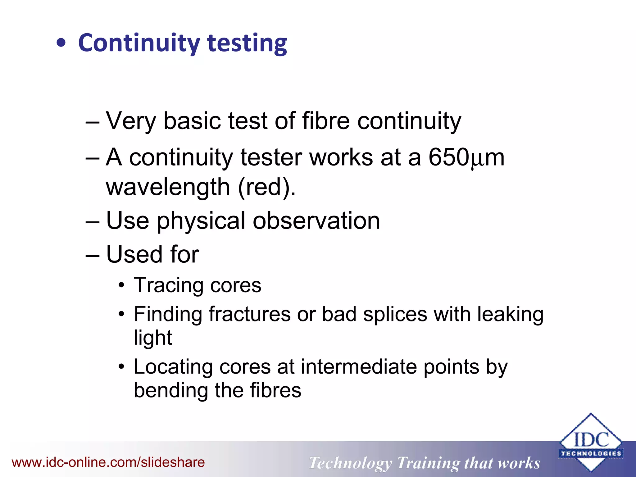Technology Training that WorksTechnology Training that Workswww.idc-online.com/slideshare
• Continuity testing
– Very basic test of fibre continuity
– A continuity tester works at a 650µm
wavelength (red).
– Use physical observation
– Used for
• Tracing cores
• Finding fractures or bad splices with leaking
light
• Locating cores at intermediate points by
bending the fibres
 