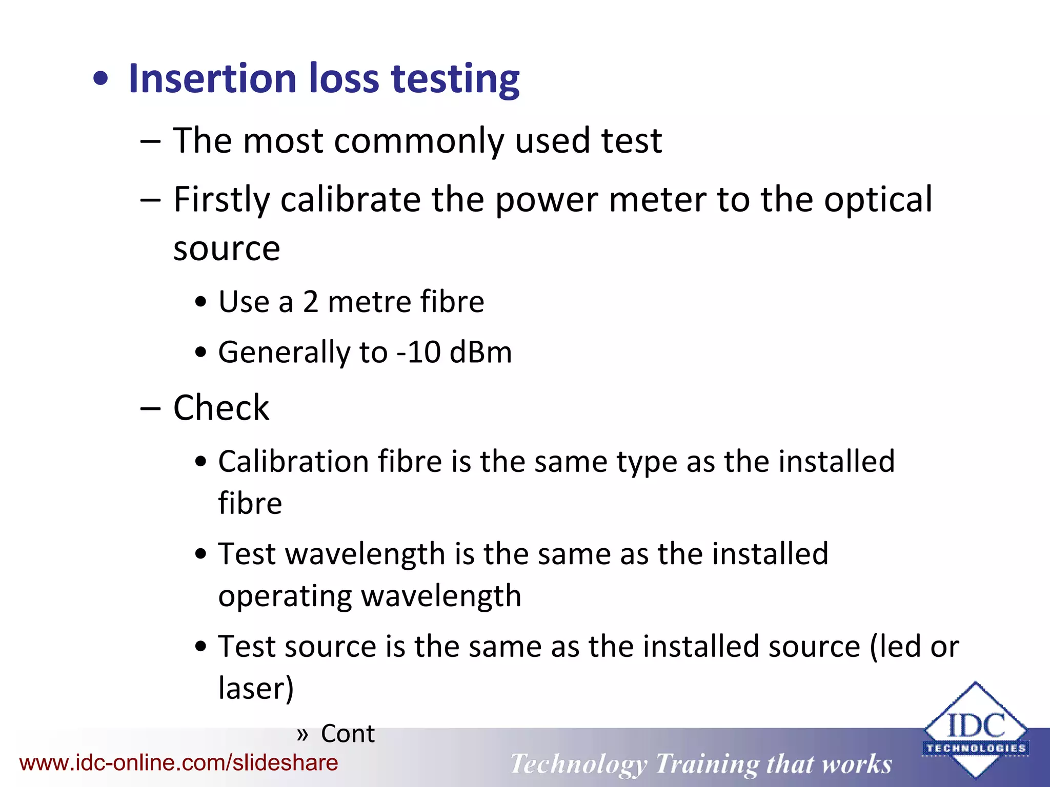 Technology Training that WorksTechnology Training that Workswww.idc-online.com/slideshare
• Insertion loss testing
– The most commonly used test
– Firstly calibrate the power meter to the optical
source
• Use a 2 metre fibre
• Generally to -10 dBm
– Check
• Calibration fibre is the same type as the installed
fibre
• Test wavelength is the same as the installed
operating wavelength
• Test source is the same as the installed source (led or
laser)
» Cont
 
