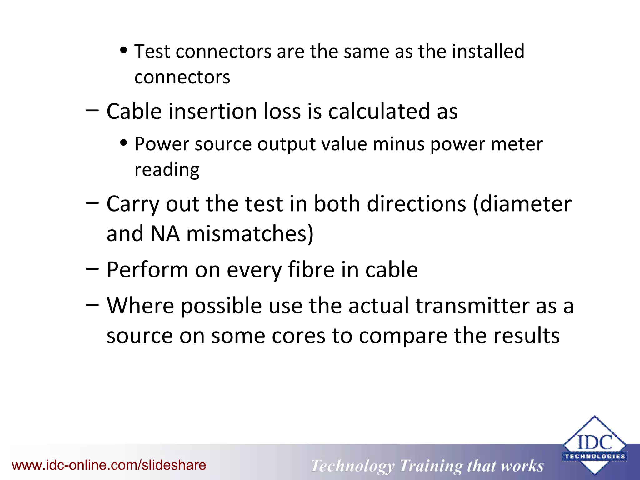 Technology Training that WorksTechnology Training that Workswww.idc-online.com/slideshare
• Test connectors are the same as the installed
connectors
– Cable insertion loss is calculated as
• Power source output value minus power meter
reading
– Carry out the test in both directions (diameter
and NA mismatches)
– Perform on every fibre in cable
– Where possible use the actual transmitter as a
source on some cores to compare the results
 