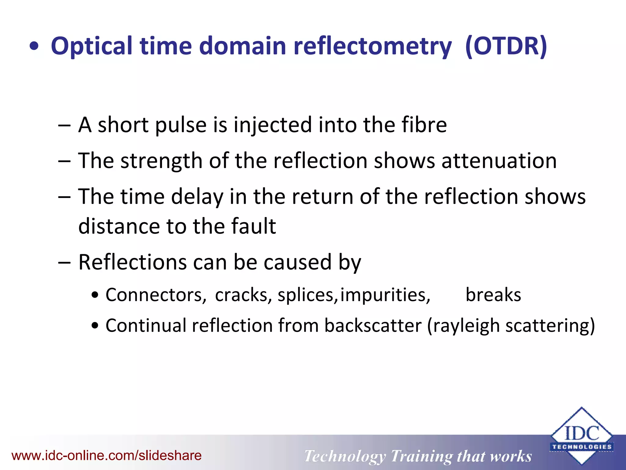 Technology Training that WorksTechnology Training that Workswww.idc-online.com/slideshare
• Optical time domain reflectometry (OTDR)
– A short pulse is injected into the fibre
– The strength of the reflection shows attenuation
– The time delay in the return of the reflection shows
distance to the fault
– Reflections can be caused by
• Connectors, cracks, splices,impurities, breaks
• Continual reflection from backscatter (rayleigh scattering)
 