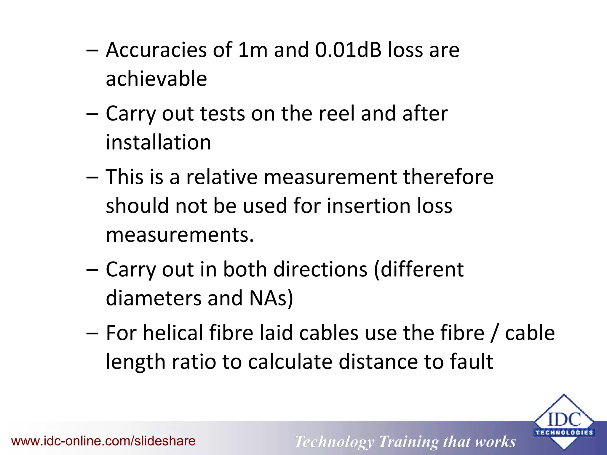 Technology Training that WorksTechnology Training that Workswww.idc-online.com/slideshare
– Accuracies of 1m and 0.01dB loss are
achievable
– Carry out tests on the reel and after
installation
– This is a relative measurement therefore
should not be used for insertion loss
measurements.
– Carry out in both directions (different
diameters and NAs)
– For helical fibre laid cables use the fibre / cable
length ratio to calculate distance to fault
 