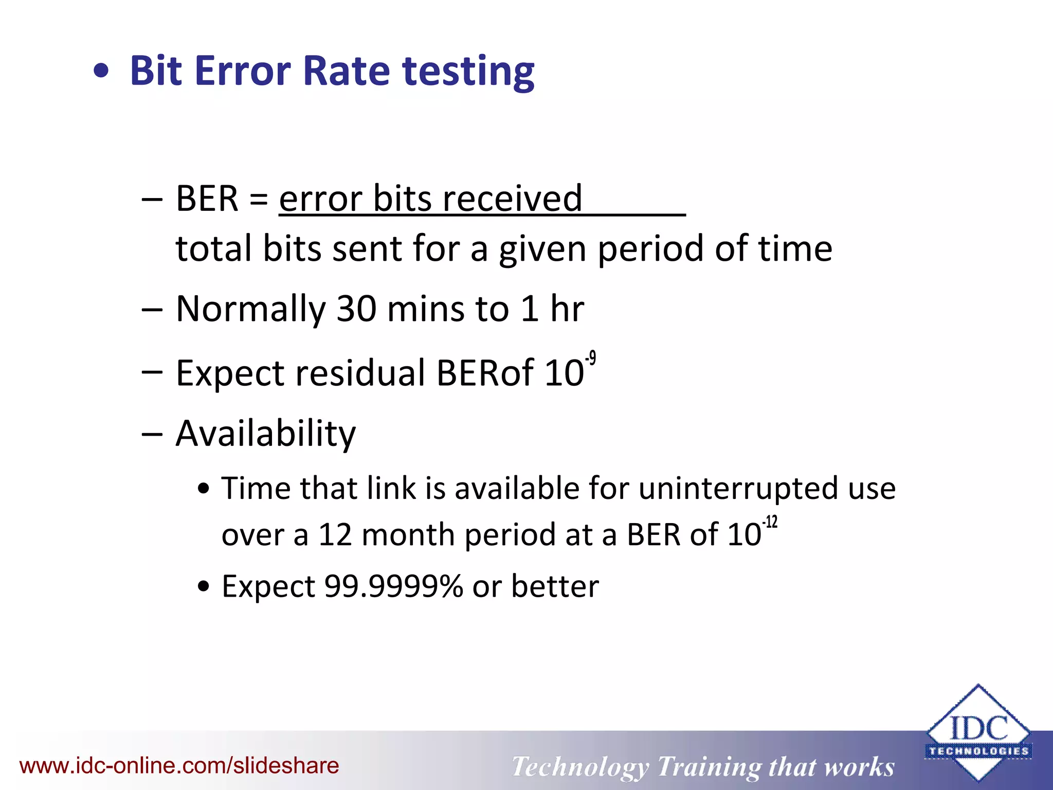 Technology Training that WorksTechnology Training that Workswww.idc-online.com/slideshare
• Bit Error Rate testing
– BER = error bits received
total bits sent for a given period of time
– Normally 30 mins to 1 hr
– Expect residual BERof 10
-9
– Availability
• Time that link is available for uninterrupted use
over a 12 month period at a BER of 10
-12
• Expect 99.9999% or better
 
