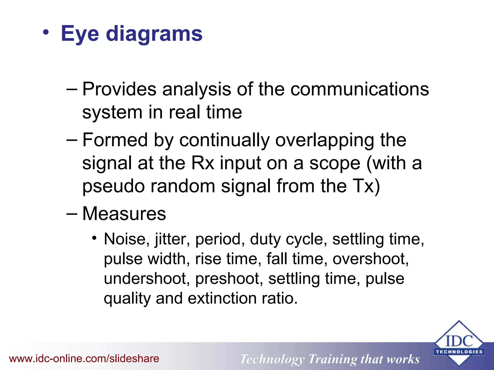 Technology Training that WorksTechnology Training that Workswww.idc-online.com/slideshare
• Eye diagrams
– Provides analysis of the communications
system in real time
– Formed by continually overlapping the
signal at the Rx input on a scope (with a
pseudo random signal from the Tx)
– Measures
• Noise, jitter, period, duty cycle, settling time,
pulse width, rise time, fall time, overshoot,
undershoot, preshoot, settling time, pulse
quality and extinction ratio.
 