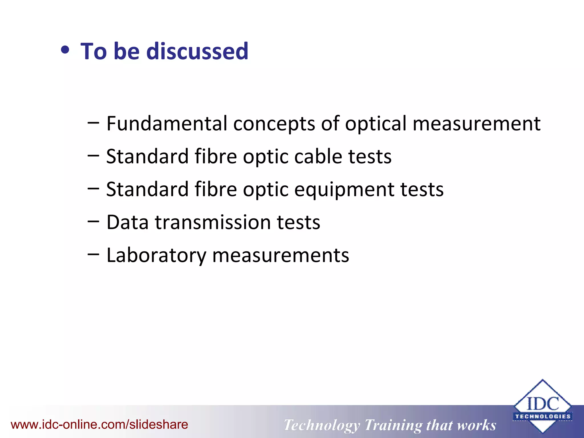 Technology Training that WorksTechnology Training that Workswww.idc-online.com/slideshare
• To be discussed
– Fundamental concepts of optical measurement
– Standard fibre optic cable tests
– Standard fibre optic equipment tests
– Data transmission tests
– Laboratory measurements
 