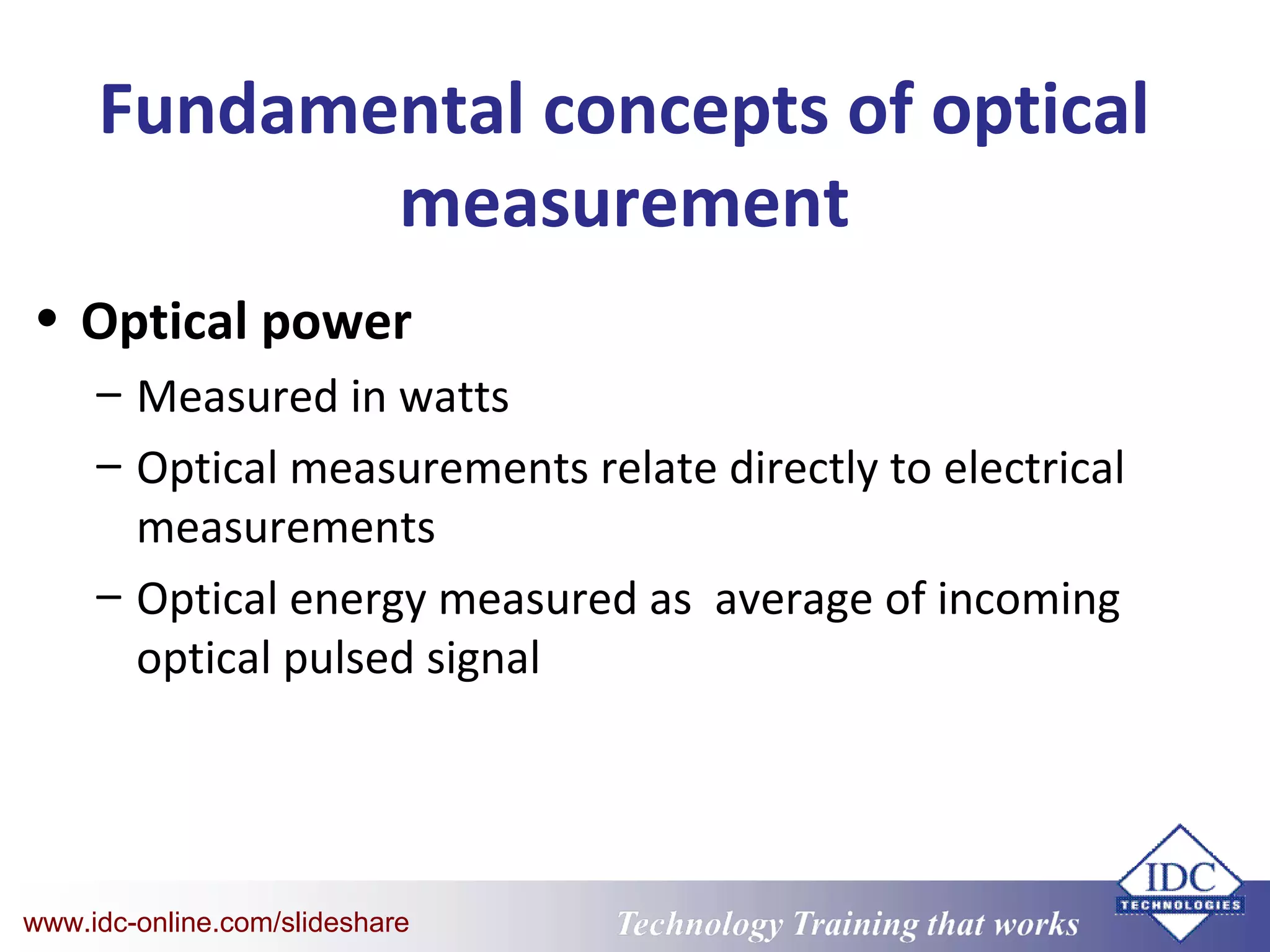 Technology Training that WorksTechnology Training that Workswww.idc-online.com/slideshare
Fundamental concepts of optical
measurement
• Optical power
– Measured in watts
– Optical measurements relate directly to electrical
measurements
– Optical energy measured as average of incoming
optical pulsed signal
 