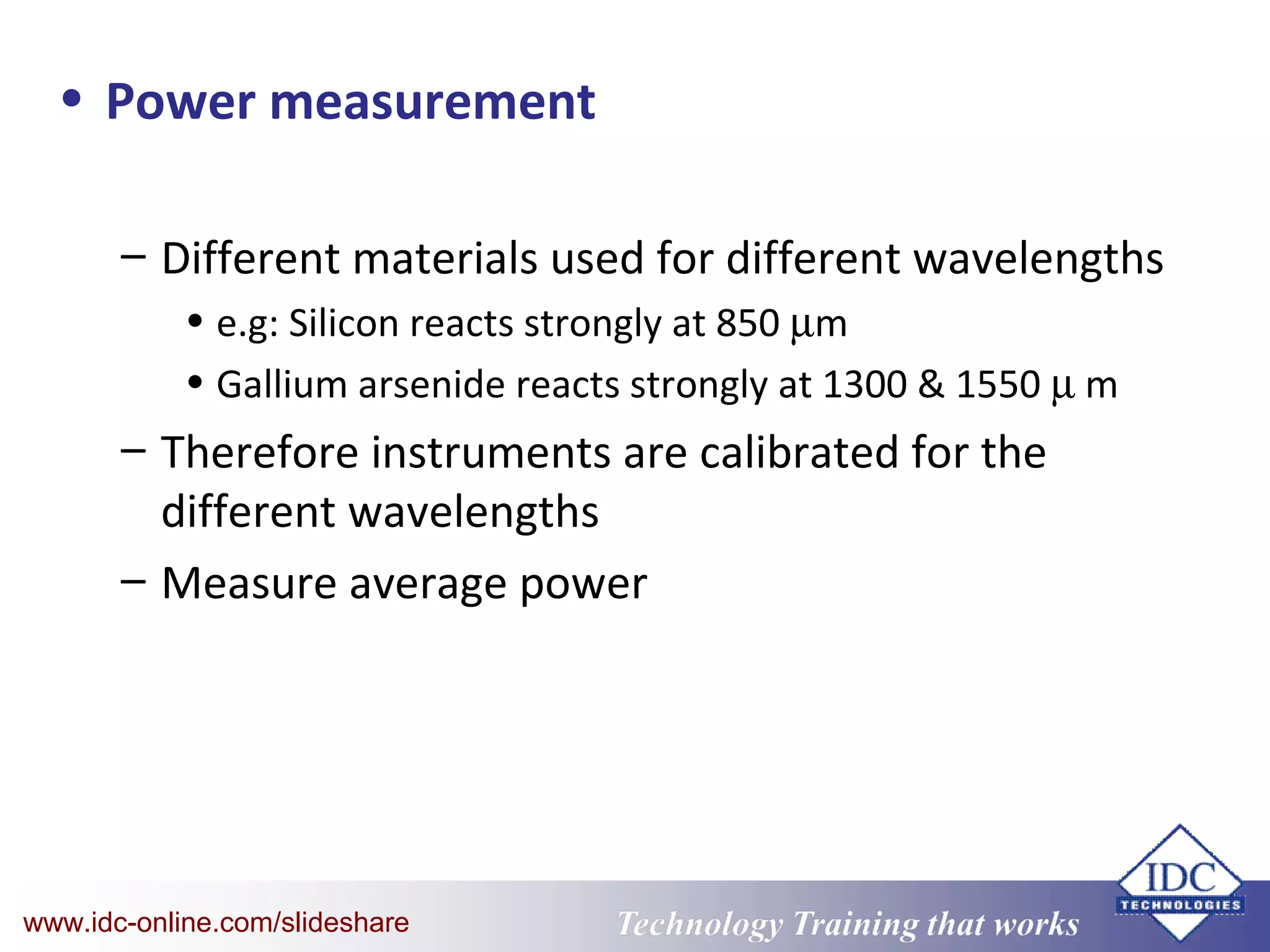 Technology Training that WorksTechnology Training that Workswww.idc-online.com/slideshare
• Power measurement
– Different materials used for different wavelengths
• e.g: Silicon reacts strongly at 850 µm
• Gallium arsenide reacts strongly at 1300 & 1550 µ m
– Therefore instruments are calibrated for the
different wavelengths
– Measure average power
 