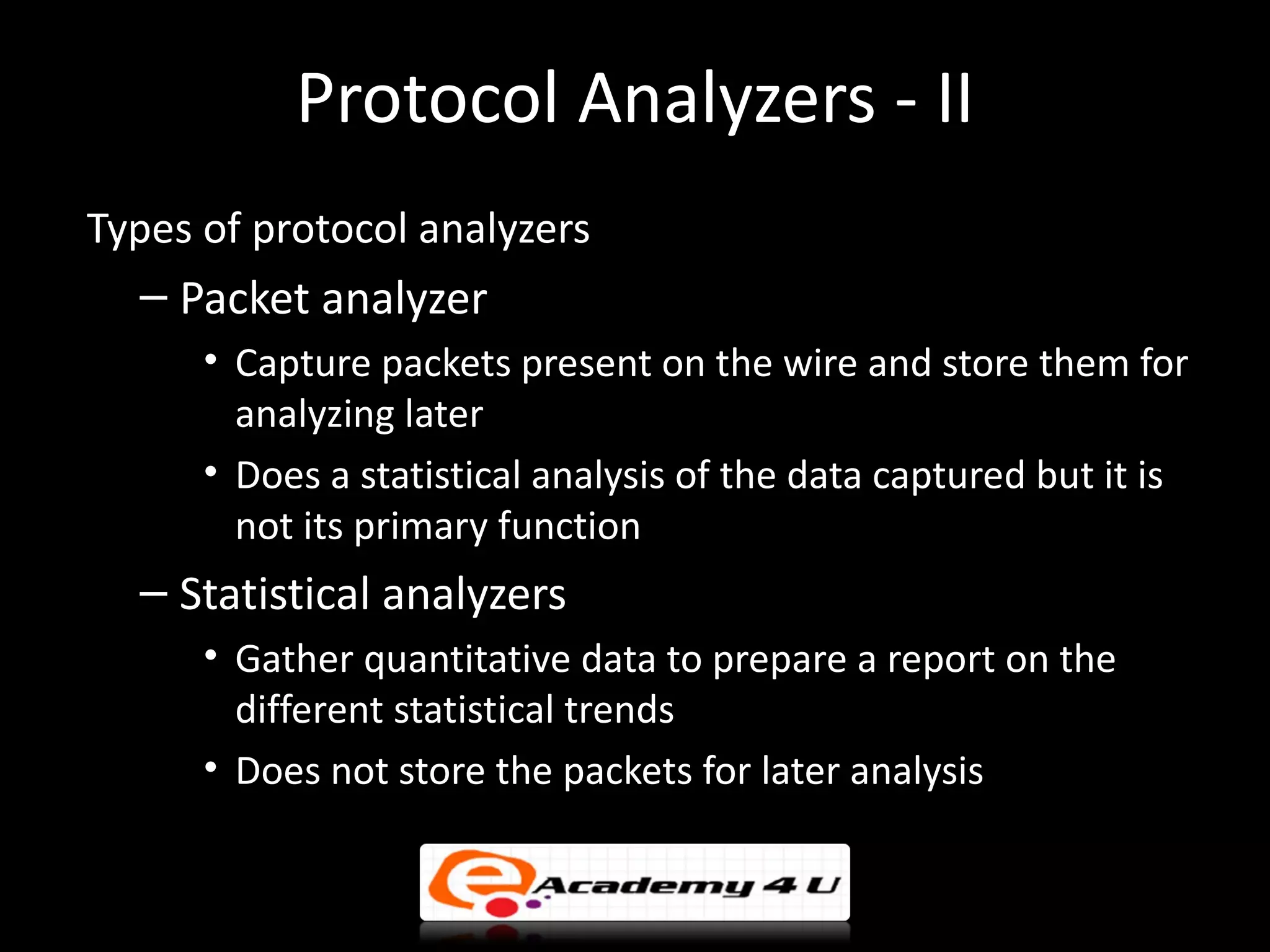 Protocol Analyzers - II
Types of protocol analyzers
  – Packet analyzer
      • Capture packets present on the wire and store them for
        analyzing later
      • Does a statistical analysis of the data captured but it is
        not its primary function
  – Statistical analyzers
      • Gather quantitative data to prepare a report on the
        different statistical trends
      • Does not store the packets for later analysis
 