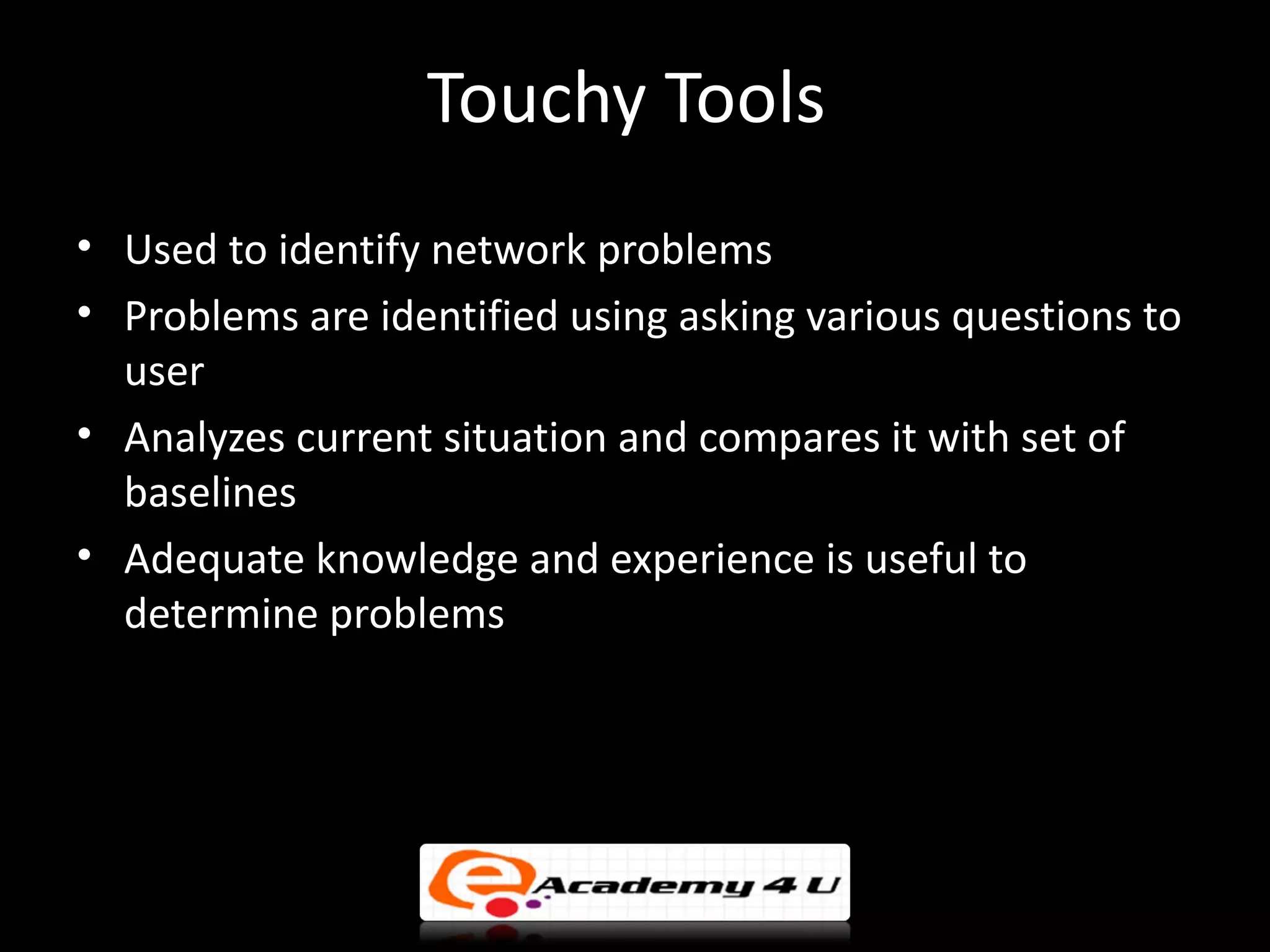 Touchy Tools
• Used to identify network problems
• Problems are identified using asking various questions to
  user
• Analyzes current situation and compares it with set of
  baselines
• Adequate knowledge and experience is useful to
  determine problems
 