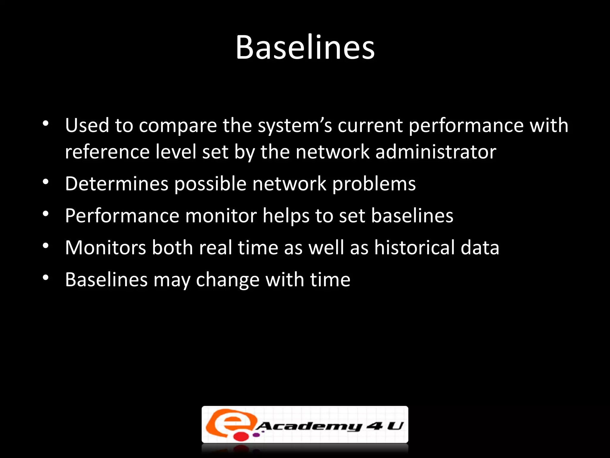 Baselines
• Used to compare the system’s current performance with
  reference level set by the network administrator
• Determines possible network problems
• Performance monitor helps to set baselines
• Monitors both real time as well as historical data
• Baselines may change with time
 