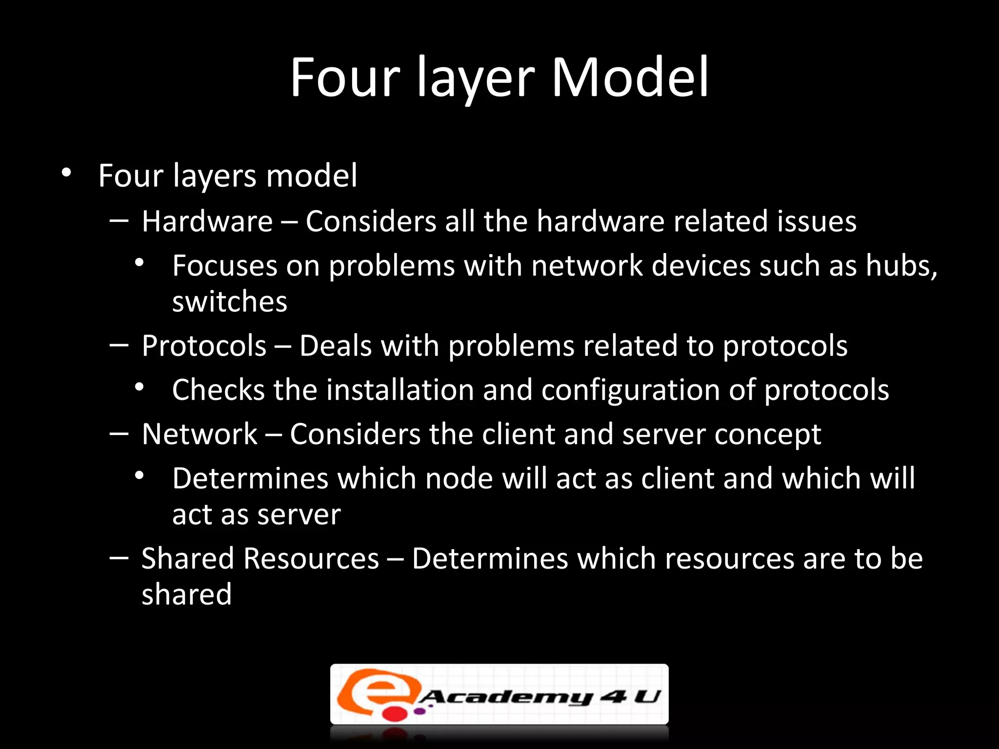 Four layer Model
• Four layers model
   – Hardware – Considers all the hardware related issues
    • Focuses on problems with network devices such as hubs,
       switches
   – Protocols – Deals with problems related to protocols
    • Checks the installation and configuration of protocols
   – Network – Considers the client and server concept
    • Determines which node will act as client and which will
       act as server
   – Shared Resources – Determines which resources are to be
     shared
 
