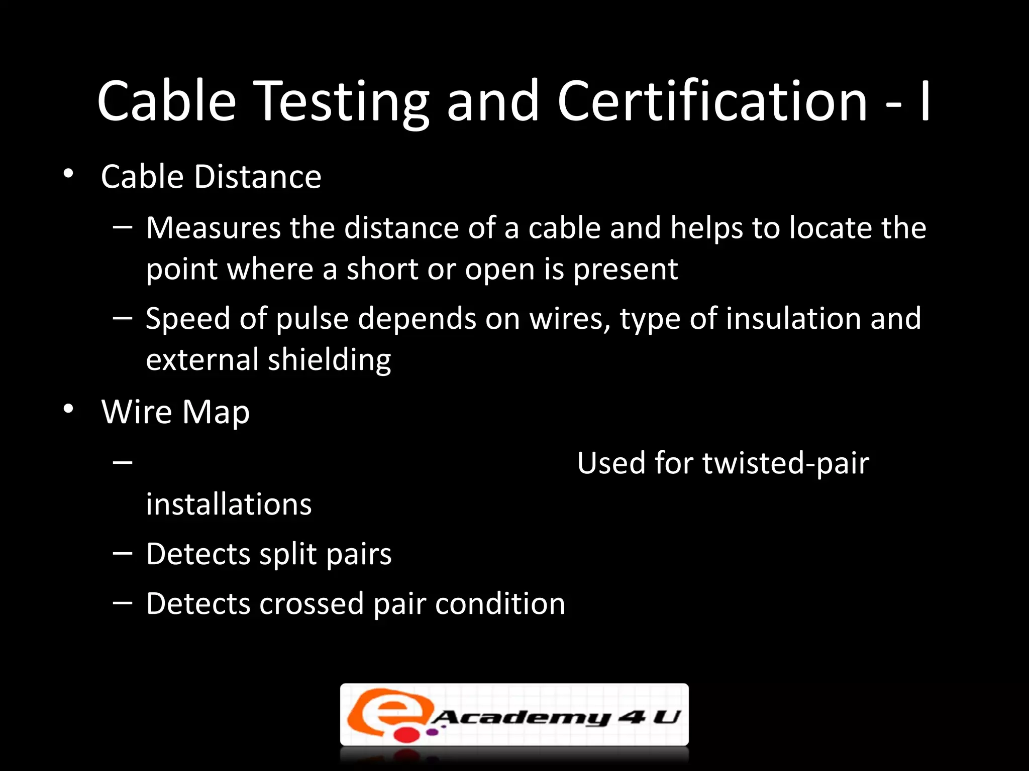 Cable Testing and Certification - I
• Cable Distance
   – Measures the distance of a cable and helps to locate the
     point where a short or open is present
   – Speed of pulse depends on wires, type of insulation and
     external shielding
• Wire Map
   –                                  Used for twisted-pair
     installations
   – Detects split pairs
   – Detects crossed pair condition
 
