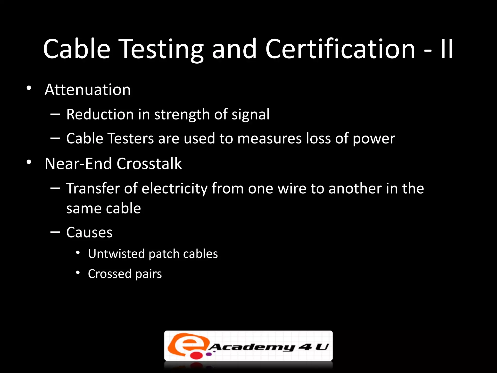 Cable Testing and Certification - II
• Attenuation
   – Reduction in strength of signal
   – Cable Testers are used to measures loss of power
• Near-End Crosstalk
   – Transfer of electricity from one wire to another in the
     same cable
   – Causes
      • Untwisted patch cables
      • Crossed pairs
 