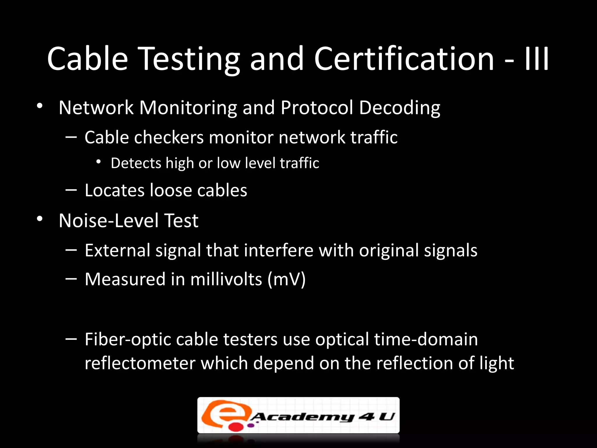 Cable Testing and Certification - III
• Network Monitoring and Protocol Decoding
   – Cable checkers monitor network traffic
      • Detects high or low level traffic
   – Locates loose cables
• Noise-Level Test
   – External signal that interfere with original signals
   – Measured in millivolts (mV)
• Testing Fiber
   – Fiber-optic cable testers use optical time-domain
     reflectometer which depend on the reflection of light
 