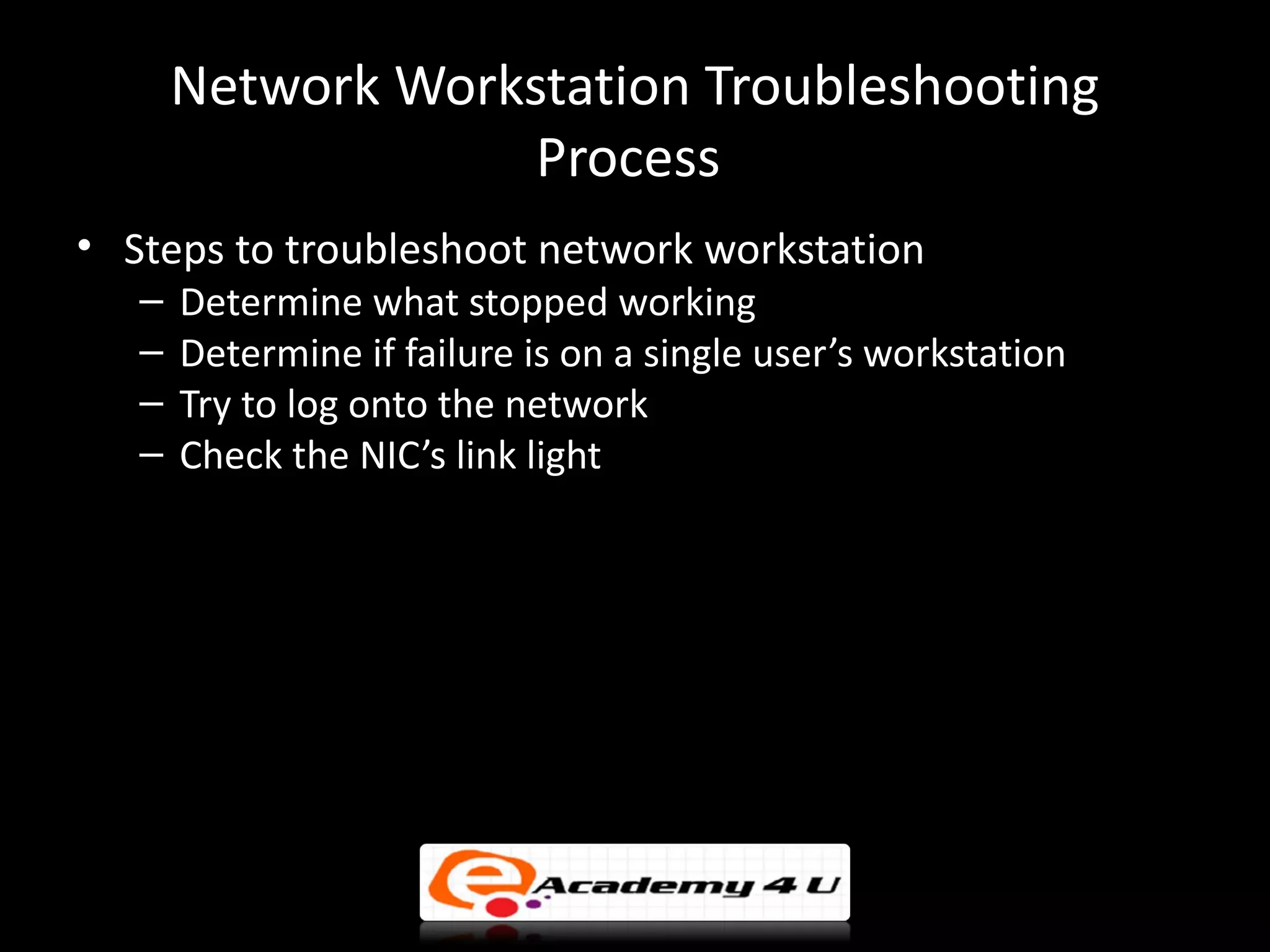 Network Workstation Troubleshooting
                    Process
• Steps to troubleshoot network workstation
   –   Determine what stopped working
   –   Determine if failure is on a single user’s workstation
   –   Try to log onto the network
   –   Check the NIC’s link light
 