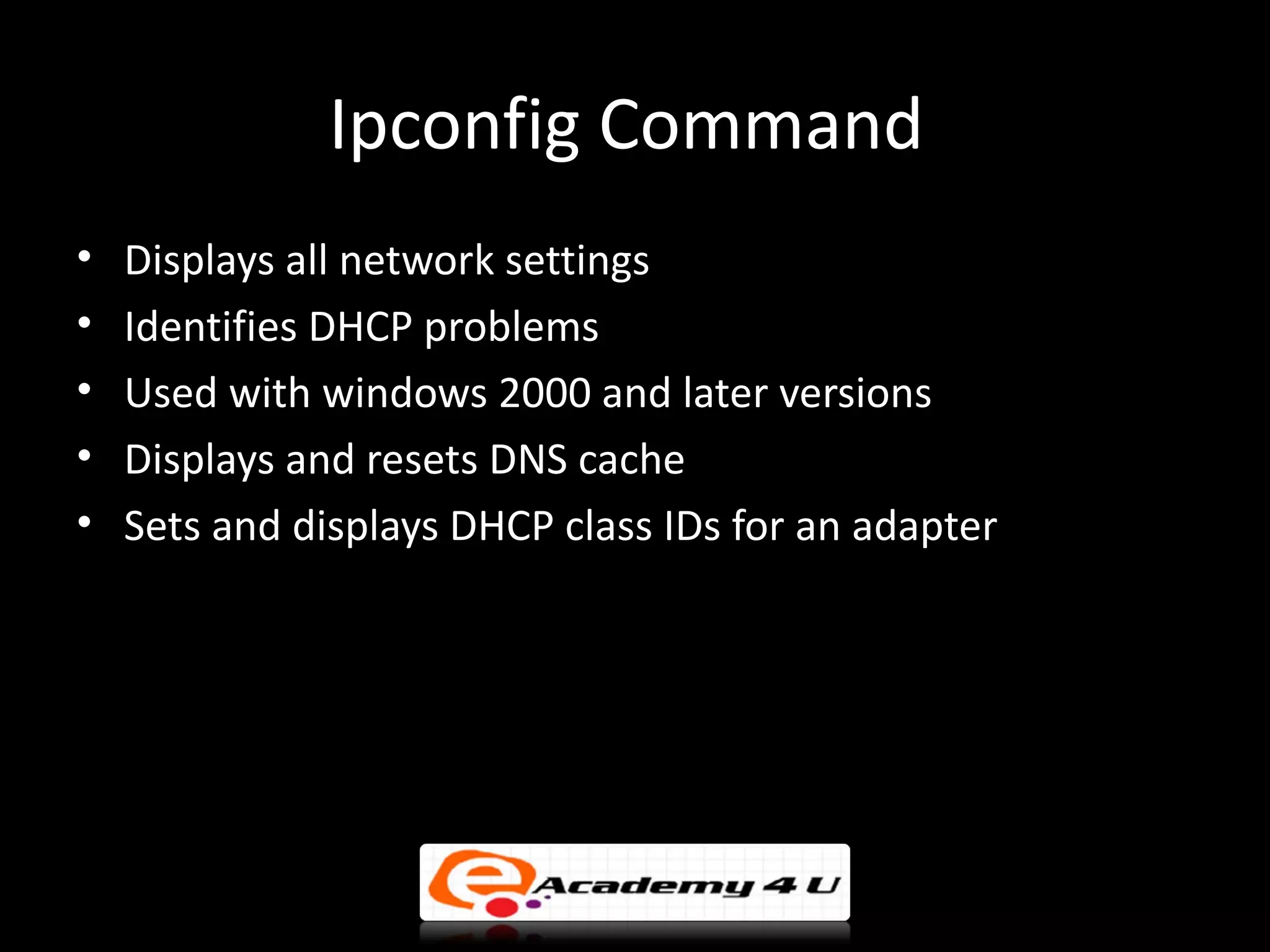 Ipconfig Command
•   Displays all network settings
•   Identifies DHCP problems
•   Used with windows 2000 and later versions
•   Displays and resets DNS cache
•   Sets and displays DHCP class IDs for an adapter
 
