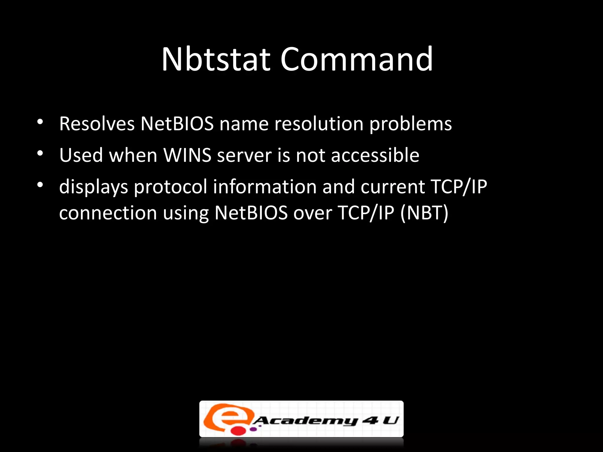 Nbtstat Command
• Resolves NetBIOS name resolution problems
• Used when WINS server is not accessible
• displays protocol information and current TCP/IP
  connection using NetBIOS over TCP/IP (NBT)
 