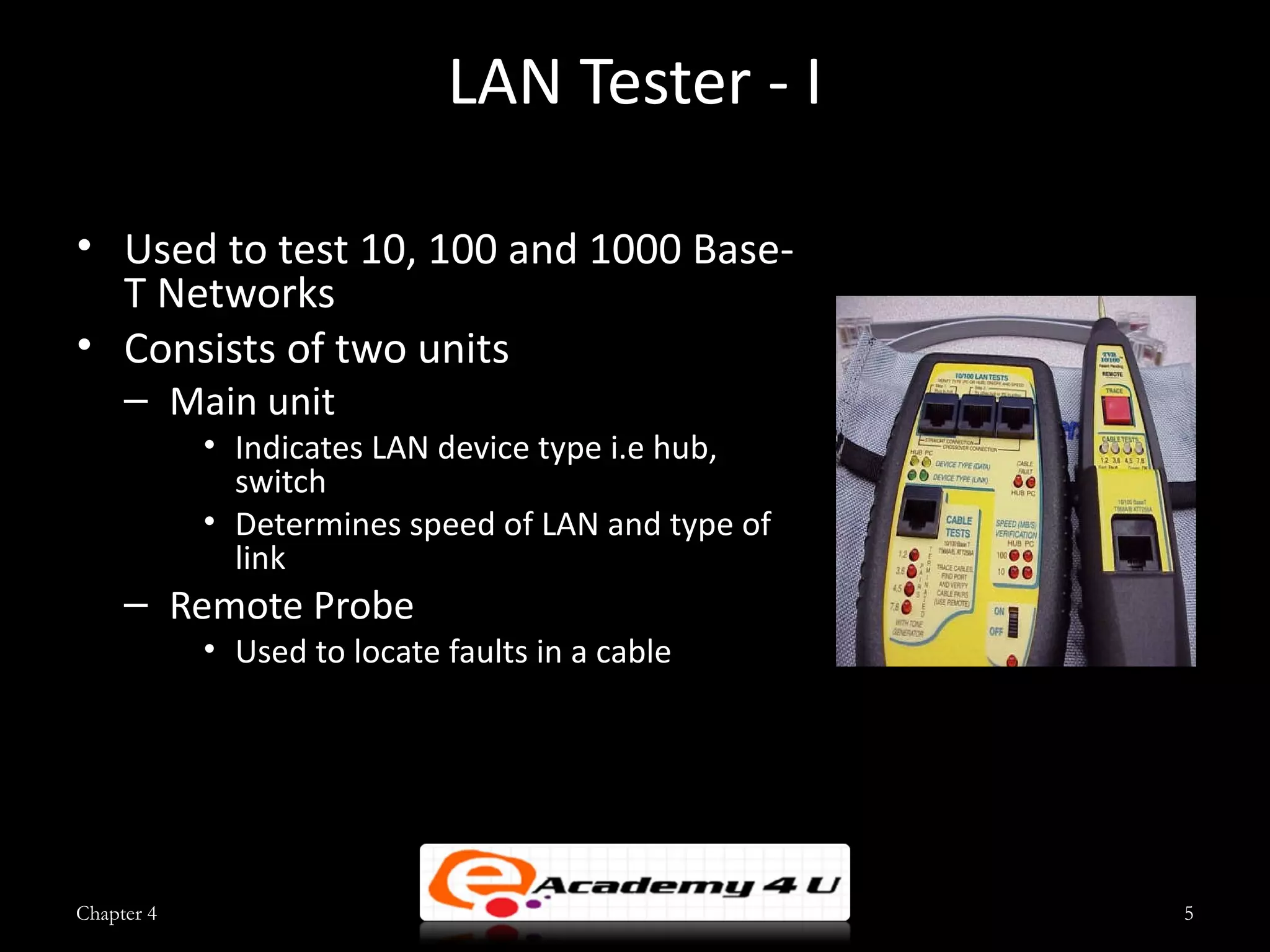 LAN Tester - I

• Used to test 10, 100 and 1000 Base-
  T Networks
• Consists of two units
     – Main unit
            • Indicates LAN device type i.e hub,
              switch
            • Determines speed of LAN and type of
              link
     – Remote Probe
            • Used to locate faults in a cable




Chapter 4                                           5
 