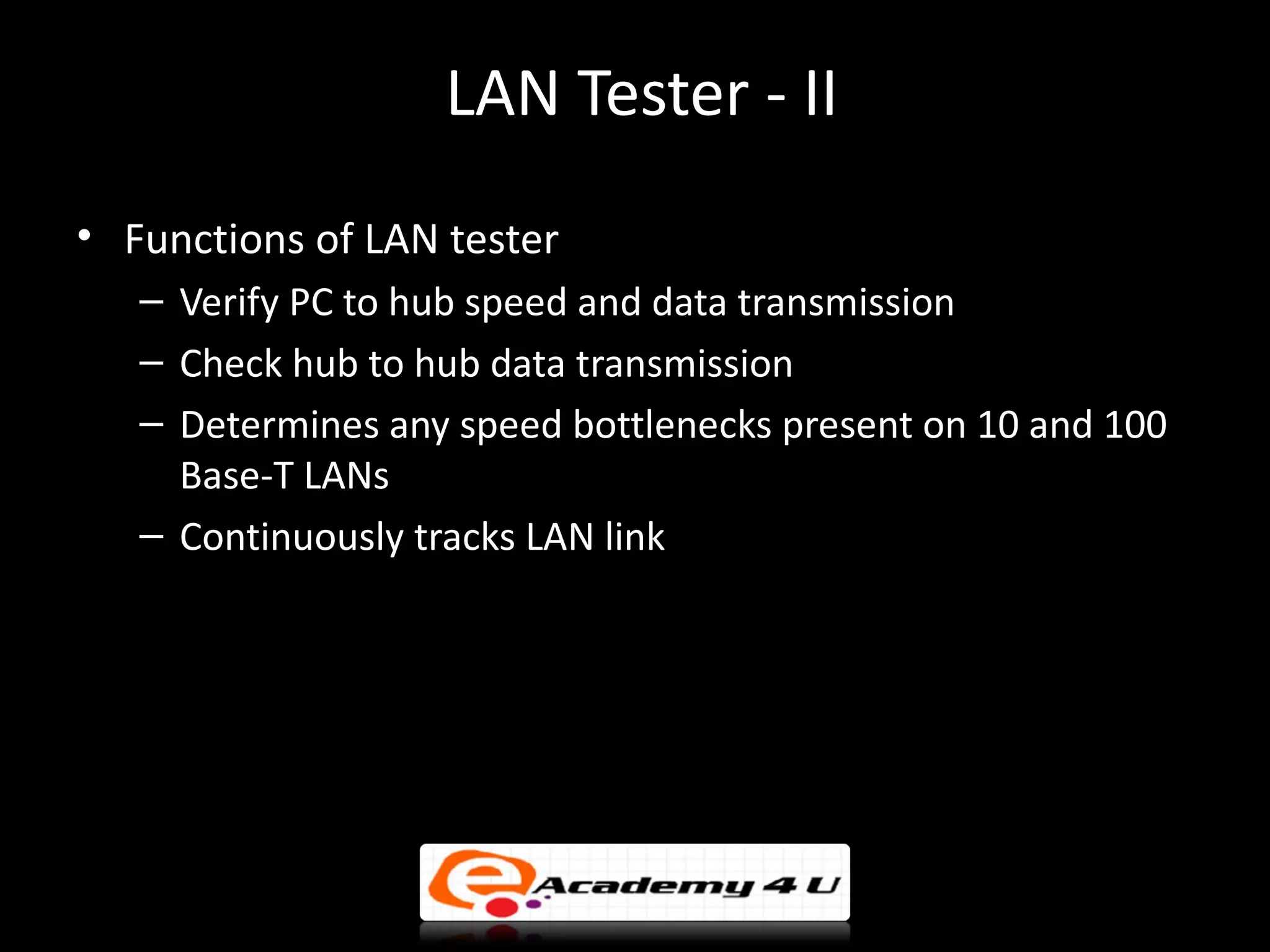 LAN Tester - II
• Functions of LAN tester
   – Verify PC to hub speed and data transmission
   – Check hub to hub data transmission
   – Determines any speed bottlenecks present on 10 and 100
     Base-T LANs
   – Continuously tracks LAN link
 