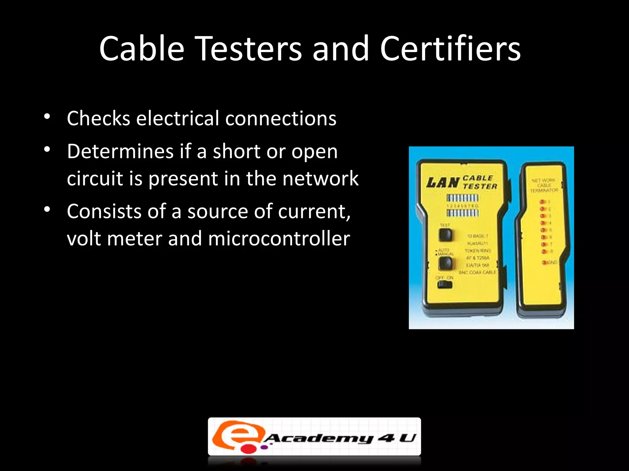 Cable Testers and Certifiers
• Checks electrical connections
• Determines if a short or open
  circuit is present in the network
• Consists of a source of current,
  volt meter and microcontroller
 