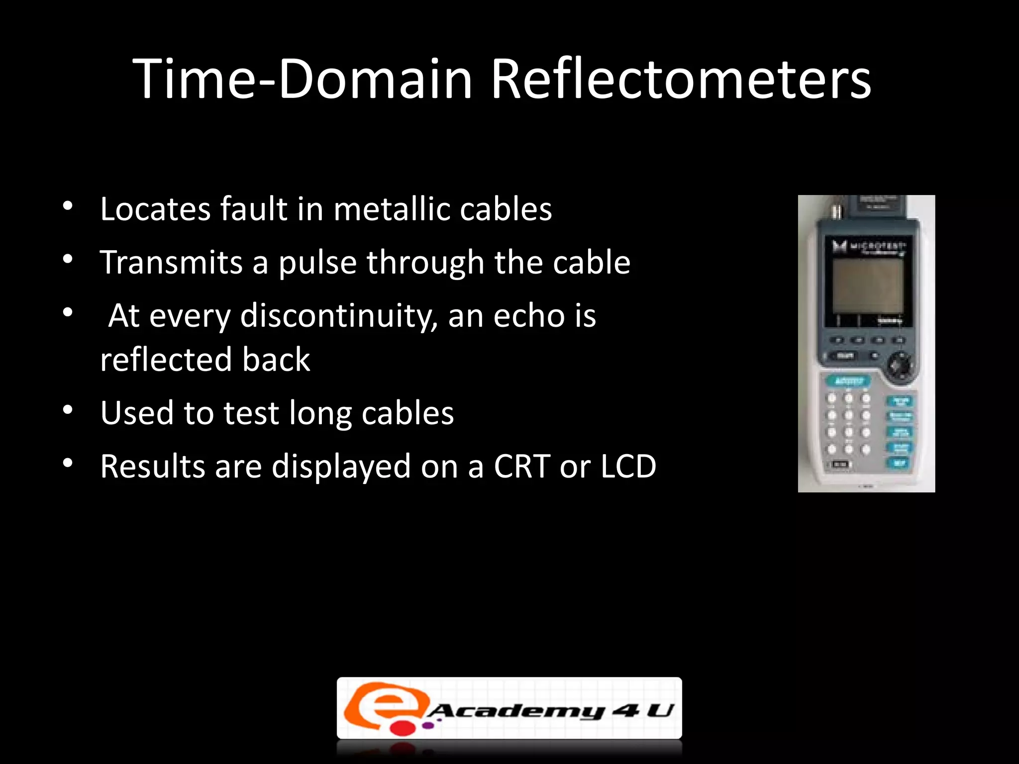 Time-Domain Reflectometers
• Locates fault in metallic cables
• Transmits a pulse through the cable
• At every discontinuity, an echo is
  reflected back
• Used to test long cables
• Results are displayed on a CRT or LCD
 