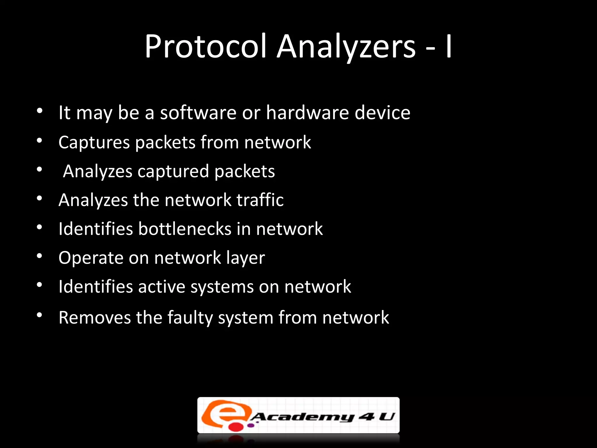 Protocol Analyzers - I
• It may be a software or hardware device
•   Captures packets from network
•    Analyzes captured packets
•   Analyzes the network traffic
•   Identifies bottlenecks in network
•   Operate on network layer
•   Identifies active systems on network
• Removes the faulty system from network
 