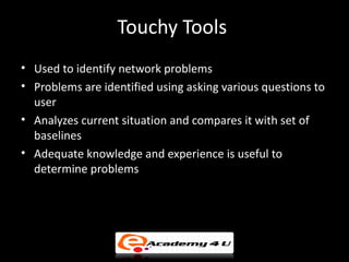 Touchy Tools
• Used to identify network problems
• Problems are identified using asking various questions to
  user
• Analyzes current situation and compares it with set of
  baselines
• Adequate knowledge and experience is useful to
  determine problems
 