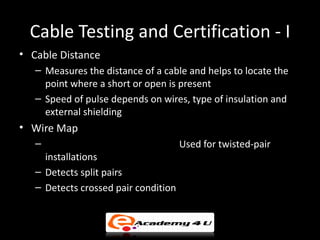 Cable Testing and Certification - I
• Cable Distance
   – Measures the distance of a cable and helps to locate the
     point where a short or open is present
   – Speed of pulse depends on wires, type of insulation and
     external shielding
• Wire Map
   –                                  Used for twisted-pair
     installations
   – Detects split pairs
   – Detects crossed pair condition
 
