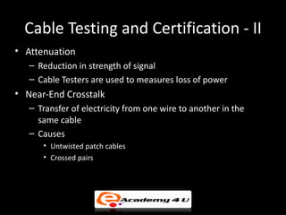 Cable Testing and Certification - II
• Attenuation
   – Reduction in strength of signal
   – Cable Testers are used to measures loss of power
• Near-End Crosstalk
   – Transfer of electricity from one wire to another in the
     same cable
   – Causes
      • Untwisted patch cables
      • Crossed pairs
 