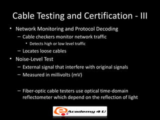Cable Testing and Certification - III
• Network Monitoring and Protocol Decoding
   – Cable checkers monitor network traffic
      • Detects high or low level traffic
   – Locates loose cables
• Noise-Level Test
   – External signal that interfere with original signals
   – Measured in millivolts (mV)
• Testing Fiber
   – Fiber-optic cable testers use optical time-domain
     reflectometer which depend on the reflection of light
 