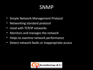 SNMP
•   Simple Network Management Protocol
•   Networking standard protocol
•   Used with TCP/IP networks
•   Monitors and manages the network
•   Helps to examine network performance
•   Detect network faults or inappropriate access
 